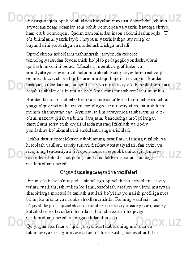  Hozirgi vaqtda optik tolali aloqa liniyalari mavzusi dolzarbdir , chunki 
sayyoramizdagi odamlar soni oshib bormoqda va yaxshi hayotga ehtiyoj
ham ortib bormoqda . Qadim zamonlardan inson takomillashmoqda : U 
o’z bilimlarini yaxshilaydi , hayotini yaxshilashga ,uy ro;zg’or 
buyumlarini yaratishga va modellashtirishga intiladi.
Optoelektron asboblarni tushuntirish jarayonida axborot 
texnologiyalaridan foydalanish ko‘plab pedagogik yondashuvlarni 
qo‘llash imkonini beradi. Masalan, interaktiv grafikalar va 
simulyatsiyalar orqali talabalar murakkab fizik jarayonlarni real vaqt 
rejimida kuzatishi va tajribalarni mustaqil bajarishi mumkin. Bundan 
tashqari, videodarslar, onlayn testlar va masofaviy o‘qitish platformalari 
orqali talabalar o‘z bilimi va ko‘nikmalarini mustahkamlashi mumkin.
Bundan tashqari, optoelektronika sohasida ta’lim sifatini oshirish uchun 
yangi o‘quv metodikalari va texnologiyalarini joriy etish zarurati ham 
muhim ahamiyatga ega. Ayniqsa, ta’lim jarayonida talabalarning o‘z-
o‘zini nazorat qilish va bilim darajasini baholashga mo‘ljallangan 
dasturlarni joriy etish orqali ularda mustaqil fikrlash va ijodiy 
yondashuv ko‘nikmalarini shakllantirishga erishiladi.
Ushbu dastur optoelektron asboblaming tasniflari, ulaming tuzilishi va 
hisoblash usullari, asosiy turlari, fizikaviy xususiyatlari, fan tarixi va 
rivojining tendensiyasi, istiqboli hamda respublikamizdagi ijtimoiy- 
iqtisodiy islohatlar natijalari, hamda ishlatilish soxalari haqidagi 
ma’lumotlami berish
O‘quv fanining maqsad va vazifalari
 Fanni o‘qitishdan'maqsad - talabalarga optoelektron asboblarni asosiy 
terlari, tuzilishi, ishlatilish ko‘lami, xisoblash asoslari va ulami muayyan
sharoitlarga mos xolda tanlash usullari bo’yieha yo’nalish profiliga mos 
bilim, ko‘nikma va malaka shakllantirishdir. Fanning vazifasi - uni 
o‘quvchilarga: - optoelektron asboblarni fizikaviy xususiyatlari, asosiy 
kattaliklari va tavsiflari, hamda ishlatilish soxalari haqidagi 
ma’lumotlami berish va o‘rgatishdan iboratdir. 
Qo‘yilgan vazifalar o ‘qish jarayonida talabalaming ma’ruza va 
laboratoriya mashg‘ulotlarida faol ishtirok etishi, adabiyotlar bilan 
5 