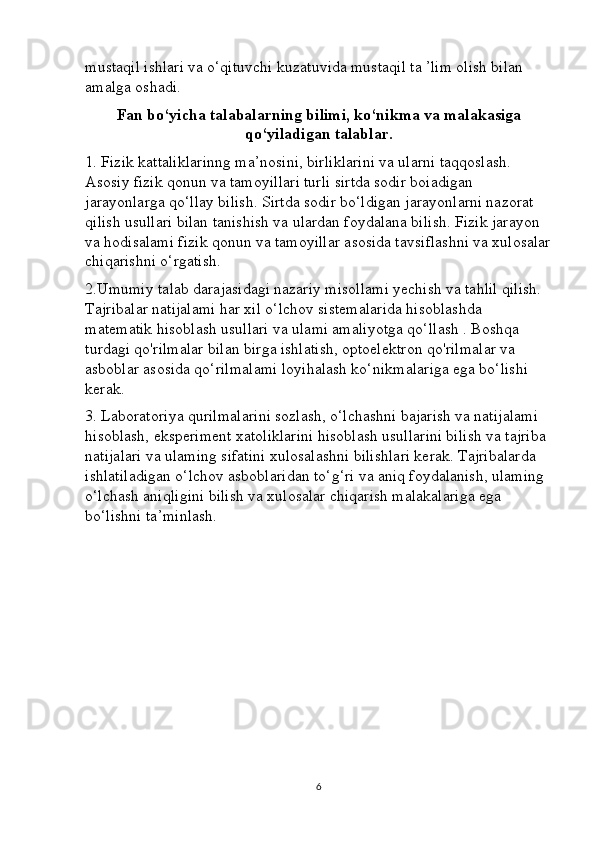 mustaqil ishlari va o‘qituvchi kuzatuvida mustaqil ta ’lim olish bilan 
amalga oshadi.
Fan bo‘yicha talabalarning bilimi, ko‘nikma va malakasiga
qo‘yiladigan talablar.
1. Fizik kattaliklarinng ma’nosini, birliklarini va ularni taqqoslash. 
Asosiy fizik qonun va tamoyillari turli sirtda sodir boiadigan 
jarayonlarga qo‘llay bilish. Sirtda sodir bo‘ldigan jarayonlarni nazorat 
qilish usullari bilan tanishish va ulardan foydalana bilish. Fizik jarayon 
va hodisalami fizik qonun va tamoyillar asosida tavsiflashni va xulosalar
chiqarishni o‘rgatish. 
2.Umumiy talab darajasidagi nazariy misollami yechish va tahlil qilish. 
Tajribalar natijalami har xil o‘lchov sistemalarida hisoblashda 
matematik hisoblash usullari va ulami amaliyotga qo‘llash . Boshqa 
turdagi qo'rilmalar bilan birga ishlatish, optoelektron qo'rilmalar va 
asboblar asosida qo‘rilmalami loyihalash ko‘nikmalariga ega bo‘lishi 
kerak. 
3. Laboratoriya qurilmalarini sozlash, o‘lchashni bajarish va natijalami 
hisoblash, eksperiment xatoliklarini hisoblash usullarini bilish va tajriba 
natijalari va ulaming sifatini xulosalashni bilishlari kerak. Tajribalarda 
ishlatiladigan o‘lchov asboblaridan to‘g‘ri va aniq foydalanish, ulaming 
o‘lchash aniqligini bilish va xulosalar chiqarish malakalariga ega 
bo‘lishni ta’minlash.
6 