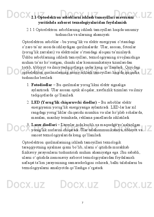 2.1  Optoelektron asboblarni ishlash tamoyillari mavzusini
yoritishda axborot texnologiyalaridan foydalanish
2.1.1  Optoelektron asboblarning ishlash tamoyillari haqida umumiy
tushuncha va ularning ahamiyati
Optoelektron asboblar - bu yorug‘lik va elektr energiyasi o‘rtasidagi 
o‘zaro ta’sir asosida ishlaydigan qurilmalardir. Ular, asosan, fotonlar 
(yorug‘lik zarralari) va elektronlar o‘rtasidagi aloqani ta’minlaydi. 
Ushbu asboblarning ishlash tamoyillari, texnologiyaning rivojlanishiga 
muhim ta’sir ko‘rsatgan, chunki ular kommunikatsiya tizimlaridan 
tortib, tibbiyot va ilmiy tadqiqotlarga qadar keng qo‘llaniladi. Quyidagi 
optoelektron qurilmalarning asosiy ishlash tamoyillari haqida qisqacha 
tushuncha beriladi:
1. Fotodiodlar  – Bu qurilmalar yorug‘likni elektr signaliga 
aylantiradi. Ular asosan optik aloqalar, xavfsizlik tizimlari va ilmiy
tadqiqotlarda qo‘llaniladi.
2. LED (Yorug‘lik chiqaruvchi diodlar)  – Bu asboblar elektr 
energiyasini yorug‘lik energiyasiga aylantiradi. LED-lar har xil 
rangdagi yorug‘liklar chiqarishi mumkin va ular ko‘plab sohalarda,
masalan, maishiy texnikada, reklama panellarida ishlatiladi.
3. Lazer diodlari  – Lazerlar juda kuchli va maqsadga yo‘naltirilgan 
yorug‘lik nurlarini chiqaradi.  Ular telekommunikatsiya, tibbiyot va
sanoat texnologiyalarida keng qo‘llaniladi.
Optoelektron qurilmalarining ishlash tamoyillari texnologik 
taraqqiyotning ajralmas qismi bo‘lib, ularni o‘qitishda murakkab 
fizikaviy jarayonlarni tushuntirish muhim ahamiyatga ega. Shu sababli, 
ularni o‘qitishda zamonaviy axborot texnologiyalaridan foydalanish 
nafaqat ta’lim jarayonining samaradorligini oshiradi, balki talabalarni bu
texnologiyalarni amaliyotda qo‘llashga o‘rgatadi.
7 