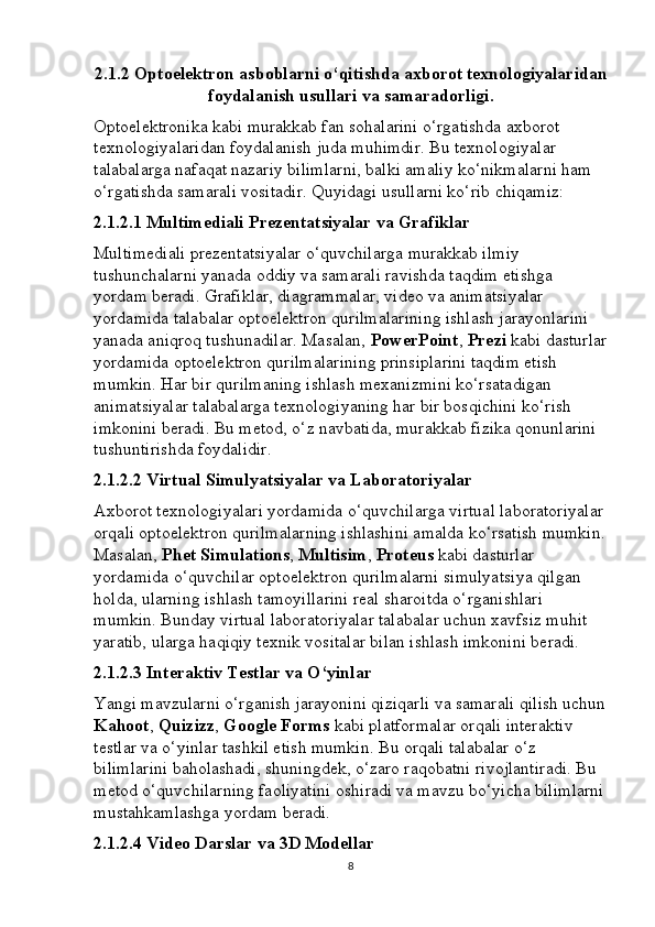 2.1.2  Optoelektron asboblarni o‘qitishda axborot texnologiyalaridan
foydalanish usullari va samaradorligi.
Optoelektronika kabi murakkab fan sohalarini o‘rgatishda axborot 
texnologiyalaridan foydalanish juda muhimdir. Bu texnologiyalar 
talabalarga nafaqat nazariy bilimlarni, balki amaliy ko‘nikmalarni ham 
o‘rgatishda samarali vositadir. Quyidagi usullarni ko‘rib chiqamiz:
2.1.2.1 Multimediali Prezentatsiyalar va Grafiklar
Multimediali prezentatsiyalar o‘quvchilarga murakkab ilmiy 
tushunchalarni yanada oddiy va samarali ravishda taqdim etishga 
yordam beradi. Grafiklar, diagrammalar, video va animatsiyalar 
yordamida talabalar optoelektron qurilmalarining ishlash jarayonlarini 
yanada aniqroq tushunadilar. Masalan,  PowerPoint ,  Prezi  kabi dasturlar
yordamida optoelektron qurilmalarining prinsiplarini taqdim etish 
mumkin. Har bir qurilmaning ishlash mexanizmini ko‘rsatadigan 
animatsiyalar talabalarga texnologiyaning har bir bosqichini ko‘rish 
imkonini beradi. Bu metod, o‘z navbatida, murakkab fizika qonunlarini 
tushuntirishda foydalidir.
2.1.2.2 Virtual Simulyatsiyalar va Laboratoriyalar
Axborot texnologiyalari yordamida o‘quvchilarga virtual laboratoriyalar 
orqali optoelektron qurilmalarning ishlashini amalda ko‘rsatish mumkin.
Masalan,  Phet Simulations ,  Multisim ,  Proteus  kabi dasturlar 
yordamida o‘quvchilar optoelektron qurilmalarni simulyatsiya qilgan 
holda, ularning ishlash tamoyillarini real sharoitda o‘rganishlari 
mumkin. Bunday virtual laboratoriyalar talabalar uchun xavfsiz muhit 
yaratib, ularga haqiqiy texnik vositalar bilan ishlash imkonini beradi.
2.1.2.3 Interaktiv Testlar va O‘yinlar
Yangi mavzularni o‘rganish jarayonini qiziqarli va samarali qilish uchun
Kahoot ,  Quizizz ,  Google Forms  kabi platformalar orqali interaktiv 
testlar va o‘yinlar tashkil etish mumkin. Bu orqali talabalar o‘z 
bilimlarini baholashadi, shuningdek, o‘zaro raqobatni rivojlantiradi. Bu 
metod o‘quvchilarning faoliyatini oshiradi va mavzu bo‘yicha bilimlarni
mustahkamlashga yordam beradi.
2.1.2.4 Video Darslar va 3D Modellar
8 