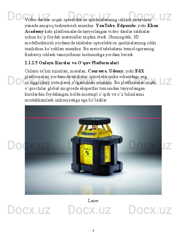 Video darslar orqali optoelektron qurilmalarining ishlash jarayonini 
yanada aniqroq tushuntirish mumkin.  YouTube ,  Edpuzzle , yoki  Khan 
Academy  kabi platformalarda tayyorlangan video darslar talabalar 
uchun ko‘p foydali materiallar taqdim etadi. Shuningdek, 3D 
modellashtirish yordamida talabalar optoelektron qurilmalarning ichki 
tuzilishini ko‘rishlari mumkin. Bu metod talabalarni texnologiyaning 
fizikaviy ishlash tamoyillarini tushunishga yordam beradi.
2.1.2.5 Onlayn Kurslar va O‘quv Platformalari
Onlayn ta’lim tizimlari, masalan,  Coursera ,  Udemy , yoki  EdX  
platformalari yordamida talabalar optoelektronika sohasidagi eng 
so‘nggi ilmiy yutuqlarni o‘rganishlari mumkin. Bu platformalar orqali 
o‘quvchilar global miqyosda ekspertlar tomonidan tayyorlangan 
kurslardan foydalangan holda mustaqil o‘qish va o‘z bilimlarini 
mustahkamlash imkoniyatiga ega bo‘ladilar.
Lazer
9 