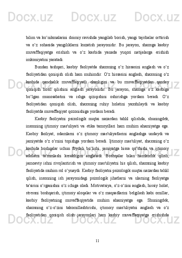 bilim va ko‘nikmalarini doimiy ravishda yangilab borish, yangi tajribalar orttirish
va   o‘z   sohasida   yangiliklarni   kuzatish   jarayonidir.   Bu   jarayon,   shaxsga   kasbiy
muvaffaqiyatga   erishish   va   o‘z   kasbida   yanada   yuqori   natijalarga   erishish
imkoniyatini yaratadi.
Bundan   tashqari,   kasbiy   faoliyatda   shaxsning   o‘z   hissasini   anglash   va   o‘z
faoliyatidan   qoniqish   olish   ham   muhimdir.   O‘z   hissasini   anglash,   shaxsning   o‘z
kasbida   qanchalik   muvaffaqiyatli   ekanligini   va   bu   muvaffaqiyatdan   qanday
qoniqish   hosil   qilishini   anglash   jarayonidir.   Bu   jarayon,   shaxsga   o‘z   kasbiga
bo‘lgan   munosabatini   va   ishga   qiziqishini   oshirishga   yordam   beradi.   O‘z
faoliyatidan   qoniqish   olish,   shaxsning   ruhiy   holatini   yaxshilaydi   va   kasbiy
faoliyatda muvaffaqiyat qozonishiga yordam beradi.
Kasbiy   faoliyatni   psixologik   nuqtai   nazardan   tahlil   qilishda,   shuningdek,
insonning   ijtimoiy   mas'uliyati   va   etika   tamoyillari   ham   muhim   ahamiyatga   ega.
Kasbiy   faoliyat,   odamlarni   o‘z   ijtimoiy   mas'uliyatlarini   anglashga   undaydi   va
jamiyatda   o‘z   o‘rnini   topishga   yordam   beradi.   Ijtimoiy   mas'uliyat,   shaxsning   o‘z
kasbida   boshqalar   uchun   foydali   bo‘lishi,   jamiyatga   hissa   qo‘shishi   va   ijtimoiy
adolatni   ta'minlashi   kerakligini   anglatadi.   Boshqalar   bilan   hamkorlik   qilish,
jamoaviy   ishni   rivojlantirish   va   ijtimoiy   mas'uliyatni   his   qilish,   shaxsning   kasbiy
faoliyatida muhim rol o‘ynaydi. Kasbiy faoliyatni psixologik nuqtai nazardan tahlil
qilish,   insonning   ish   jarayonidagi   psixologik   jihatlarni   va   ularning   faoliyatga
ta'sirini o‘rganishni o‘z ichiga oladi. Motivatsiya, o‘z-o‘zini anglash, hissiy holat,
stressni   boshqarish,   ijtimoiy   aloqalar   va   o‘z   maqsadlarini   belgilash   kabi   omillar,
kasbiy   faoliyatning   muvaffaqiyatida   muhim   ahamiyatga   ega.   Shuningdek,
shaxsning   o‘z-o‘zini   takomillashtirishi,   ijtimoiy   mas'uliyatni   anglash   va   o‘z
faoliyatidan   qoniqish   olish   jarayonlari   ham   kasbiy   muvaffaqiyatga   erishishda
11 