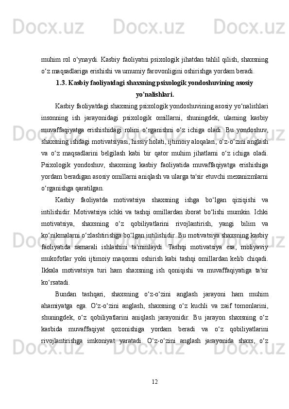 muhim rol o‘ynaydi. Kasbiy faoliyatni psixologik jihatdan tahlil qilish, shaxsning
o‘z maqsadlariga erishishi va umumiy farovonligini oshirishga yordam beradi.
1.3.  Kasbiy faoliyatdagi shaxsning psixologik yondoshuvining asosiy
yo'nalishlari.
Kasbiy faoliyatdagi shaxsning psixologik yondoshuvining asosiy yo‘nalishlari
insonning   ish   jarayonidagi   psixologik   omillarni,   shuningdek,   ularning   kasbiy
muvaffaqiyatga   erishishidagi   rolini   o‘rganishni   o‘z   ichiga   oladi.   Bu   yondoshuv,
shaxsning ishdagi motivatsiyasi, hissiy holati, ijtimoiy aloqalari, o‘z-o‘zini anglash
va   o‘z   maqsadlarini   belgilash   kabi   bir   qator   muhim   jihatlarni   o‘z   ichiga   oladi.
Psixologik   yondoshuv,   shaxsning   kasbiy   faoliyatida   muvaffaqiyatga   erishishiga
yordam beradigan asosiy omillarni aniqlash va ularga ta'sir etuvchi mexanizmlarni
o‘rganishga qaratilgan.
Kasbiy   faoliyatda   motivatsiya   shaxsning   ishga   bo‘lgan   qiziqishi   va
intilishidir.   Motivatsiya   ichki   va   tashqi   omillardan   iborat   bo‘lishi   mumkin.   Ichki
motivatsiya,   shaxsning   o‘z   qobiliyatlarini   rivojlantirish,   yangi   bilim   va
ko‘nikmalarni o‘zlashtirishga bo‘lgan intilishidir. Bu motivatsiya shaxsning kasbiy
faoliyatida   samarali   ishlashini   ta'minlaydi.   Tashqi   motivatsiya   esa,   moliyaviy
mukofotlar   yoki   ijtimoiy   maqomni   oshirish   kabi   tashqi   omillardan   kelib   chiqadi.
Ikkala   motivatsiya   turi   ham   shaxsning   ish   qoniqishi   va   muvaffaqiyatiga   ta'sir
ko‘rsatadi.
Bundan   tashqari,   shaxsning   o‘z-o‘zini   anglash   jarayoni   ham   muhim
ahamiyatga   ega.   O‘z-o‘zini   anglash,   shaxsning   o‘z   kuchli   va   zaif   tomonlarini,
shuningdek,   o‘z   qobiliyatlarini   aniqlash   jarayonidir.   Bu   jarayon   shaxsning   o‘z
kasbida   muvaffaqiyat   qozonishiga   yordam   beradi   va   o‘z   qobiliyatlarini
rivojlantirishga   imkoniyat   yaratadi.   O‘z-o‘zini   anglash   jarayonida   shaxs,   o‘z
12 