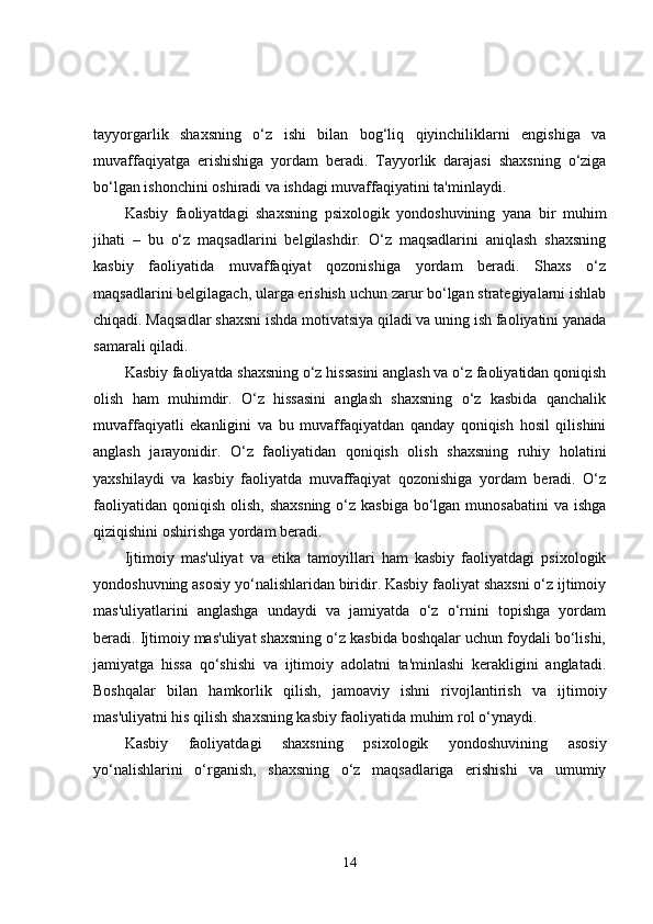 tayyorgarlik   shaxsning   o‘z   ishi   bilan   bog‘liq   qiyinchiliklarni   engishiga   va
muvaffaqiyatga   erishishiga   yordam   beradi.   Tayyorlik   darajasi   shaxsning   o‘ziga
bo‘lgan ishonchini oshiradi va ishdagi muvaffaqiyatini ta'minlaydi.
Kasbiy   faoliyatdagi   shaxsning   psixologik   yondoshuvining   yana   bir   muhim
jihati   –   bu   o‘z   maqsadlarini   belgilashdir.   O‘z   maqsadlarini   aniqlash   shaxsning
kasbiy   faoliyatida   muvaffaqiyat   qozonishiga   yordam   beradi.   Shaxs   o‘z
maqsadlarini belgilagach, ularga erishish uchun zarur bo‘lgan strategiyalarni ishlab
chiqadi. Maqsadlar shaxsni ishda motivatsiya qiladi va uning ish faoliyatini yanada
samarali qiladi.
Kasbiy faoliyatda shaxsning o‘z hissasini anglash va o‘z faoliyatidan qoniqish
olish   ham   muhimdir.   O‘z   hissasini   anglash   shaxsning   o‘z   kasbida   qanchalik
muvaffaqiyatli   ekanligini   va   bu   muvaffaqiyatdan   qanday   qoniqish   hosil   qilishini
anglash   jarayonidir.   O‘z   faoliyatidan   qoniqish   olish   shaxsning   ruhiy   holatini
yaxshilaydi   va   kasbiy   faoliyatda   muvaffaqiyat   qozonishiga   yordam   beradi.   O‘z
faoliyatidan  qoniqish  olish, shaxsning  o‘z kasbiga  bo‘lgan munosabatini  va ishga
qiziqishini oshirishga yordam beradi.
Ijtimoiy   mas'uliyat   va   etika   tamoyillari   ham   kasbiy   faoliyatdagi   psixologik
yondoshuvning asosiy yo‘nalishlaridan biridir. Kasbiy faoliyat shaxsni o‘z ijtimoiy
mas'uliyatlarini   anglashga   undaydi   va   jamiyatda   o‘z   o‘rnini   topishga   yordam
beradi. Ijtimoiy mas'uliyat shaxsning o‘z kasbida boshqalar uchun foydali bo‘lishi,
jamiyatga   hissa   qo‘shishi   va   ijtimoiy   adolatni   ta'minlashi   kerakligini   anglatadi.
Boshqalar   bilan   hamkorlik   qilish,   jamoaviy   ishni   rivojlantirish   va   ijtimoiy
mas'uliyatni his qilish shaxsning kasbiy faoliyatida muhim rol o‘ynaydi.
Kasbiy   faoliyatdagi   shaxsning   psixologik   yondoshuvining   asosiy
yo‘nalishlarini   o‘rganish,   shaxsning   o‘z   maqsadlariga   erishishi   va   umumiy
14 