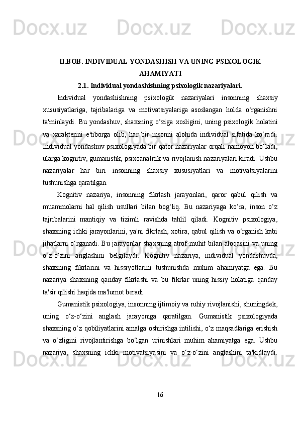 II.BOB.   INDIVIDUAL YONDASHISH VA UNING PSIXOLOGIK
AHAMIYATI
2.1.  Individual yondashishning psixologik nazariyalari.
Individual   yondashishning   psixologik   nazariyalari   insonning   shaxsiy
xususiyatlariga,   tajribalariga   va   motivatsiyalariga   asoslangan   holda   o‘rganishni
ta'minlaydi.   Bu   yondashuv,   shaxsning   o‘ziga   xosligini,   uning   psixologik   holatini
va   xarakterini   e'tiborga   olib,   har   bir   insonni   alohida   individual   sifatida   ko‘radi.
Individual yondashuv psixologiyada bir qator nazariyalar orqali namoyon bo‘ladi,
ularga kognitiv, gumanistik, psixoanalitik va rivojlanish nazariyalari kiradi. Ushbu
nazariyalar   har   biri   insonning   shaxsiy   xususiyatlari   va   motivatsiyalarini
tushunishga qaratilgan.
Kognitiv   nazariya,   insonning   fikrlash   jarayonlari,   qaror   qabul   qilish   va
muammolarni   hal   qilish   usullari   bilan   bog‘liq.   Bu   nazariyaga   ko‘ra,   inson   o‘z
tajribalarini   mantiqiy   va   tizimli   ravishda   tahlil   qiladi.   Kognitiv   psixologiya,
shaxsning ichki jarayonlarini, ya'ni  fikrlash, xotira, qabul qilish va o‘rganish kabi
jihatlarni  o‘rganadi. Bu jarayonlar shaxsning atrof-muhit  bilan aloqasini  va uning
o‘z-o‘zini   anglashini   belgilaydi.   Kognitiv   nazariya,   individual   yondashuvda,
shaxsning   fikrlarini   va   hissiyotlarini   tushunishda   muhim   ahamiyatga   ega.   Bu
nazariya   shaxsning   qanday   fikrlashi   va   bu   fikrlar   uning   hissiy   holatiga   qanday
ta'sir qilishi haqida ma'lumot beradi.
Gumanistik psixologiya, insonning ijtimoiy va ruhiy rivojlanishi, shuningdek,
uning   o‘z-o‘zini   anglash   jarayoniga   qaratilgan.   Gumanistik   psixologiyada
shaxsning o‘z qobiliyatlarini amalga oshirishga intilishi, o‘z maqsadlariga erishish
va   o‘zligini   rivojlantirishga   bo‘lgan   urinishlari   muhim   ahamiyatga   ega.   Ushbu
nazariya,   shaxsning   ichki   motivatsiyasini   va   o‘z-o‘zini   anglashini   ta'kidlaydi.
16 