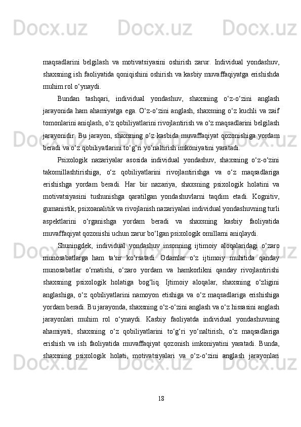 maqsadlarini   belgilash   va   motivatsiyasini   oshirish   zarur.   Individual   yondashuv,
shaxsning ish faoliyatida qoniqishini oshirish va kasbiy muvaffaqiyatga erishishda
muhim rol o‘ynaydi.
Bundan   tashqari,   individual   yondashuv,   shaxsning   o‘z-o‘zini   anglash
jarayonida  ham  ahamiyatga ega.  O‘z-o‘zini  anglash, shaxsning  o‘z kuchli  va zaif
tomonlarini aniqlash, o‘z qobiliyatlarini rivojlantirish va o‘z maqsadlarini belgilash
jarayonidir. Bu jarayon, shaxsning  o‘z kasbida  muvaffaqiyat  qozonishiga  yordam
beradi va o‘z qobiliyatlarini to‘g‘ri yo‘naltirish imkoniyatini yaratadi.
Psixologik   nazariyalar   asosida   individual   yondashuv,   shaxsning   o‘z-o‘zini
takomillashtirishiga,   o‘z   qobiliyatlarini   rivojlantirishga   va   o‘z   maqsadlariga
erishishga   yordam   beradi.   Har   bir   nazariya,   shaxsning   psixologik   holatini   va
motivatsiyasini   tushunishga   qaratilgan   yondashuvlarni   taqdim   etadi.   Kognitiv,
gumanistik, psixoanalitik va rivojlanish nazariyalari individual yondashuvning turli
aspektlarini   o‘rganishga   yordam   beradi   va   shaxsning   kasbiy   faoliyatida
muvaffaqiyat qozonishi uchun zarur bo‘lgan psixologik omillarni aniqlaydi.
Shuningdek,   individual   yondashuv   insonning   ijtimoiy   aloqalaridagi   o‘zaro
munosabatlarga   ham   ta'sir   ko‘rsatadi.   Odamlar   o‘z   ijtimoiy   muhitida   qanday
munosabatlar   o‘rnatishi,   o‘zaro   yordam   va   hamkorlikni   qanday   rivojlantirishi
shaxsning   psixologik   holatiga   bog‘liq.   Ijtimoiy   aloqalar,   shaxsning   o‘zligini
anglashiga,   o‘z   qobiliyatlarini   namoyon   etishiga   va   o‘z   maqsadlariga   erishishiga
yordam beradi. Bu jarayonda, shaxsning o‘z-o‘zini anglash va o‘z hissasini anglash
jarayonlari   muhim   rol   o‘ynaydi.   Kasbiy   faoliyatda   individual   yondashuvning
ahamiyati,   shaxsning   o‘z   qobiliyatlarini   to‘g‘ri   yo‘naltirish,   o‘z   maqsadlariga
erishish   va   ish   faoliyatida   muvaffaqiyat   qozonish   imkoniyatini   yaratadi.   Bunda,
shaxsning   psixologik   holati,   motivatsiyalari   va   o‘z-o‘zini   anglash   jarayonlari
18 