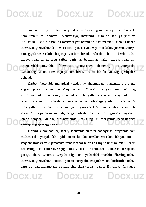 Bundan   tashqari,   individual   yondashuv   shaxsning   motivatsiyasini   oshirishda
ham   muhim   rol   o‘ynaydi.   Motivatsiya,   shaxsning   ishga   bo‘lgan   qiziqishi   va
intilishidir. Har bir insonning motivatsiyasi har xil bo‘lishi mumkin, shuning uchun
individual yondashuv, har bir shaxsning xususiyatlariga mos keladigan motivatsiya
strategiyalarini   ishlab   chiqishga   yordam   beradi.   Masalan,   ba'zi   odamlar   ichki
motivatsiyalarga   ko‘proq   e'tibor   berishsa,   boshqalari   tashqi   motivatsiyalardan
ilhomlanishi   mumkin.   Individual   yondashuv,   shaxsning   motivatsiyasini
tushunishga   va   uni   oshirishga   yordam   beradi,   bu   esa   ish   faoliyatidagi   qoniqishni
oshiradi.
Kasbiy   faoliyatda   individual   yondashuv   shuningdek,   shaxsning   o‘z-o‘zini
anglash   jarayonini   ham   qo‘llab-quvvatlaydi.   O‘z-o‘zini   anglash,   inson   o‘zining
kuchli   va   zaif   tomonlarini,   shuningdek,   qobiliyatlarini   aniqlash   jarayonidir.   Bu
jarayon   shaxsning   o‘z   kasbida   muvaffaqiyatga   erishishiga   yordam   beradi   va   o‘z
qobiliyatlarini   rivojlantirish   imkoniyatini   yaratadi.   O‘z-o‘zini   anglash   jarayonida
shaxs o‘z maqsadlarini aniqlab, ularga erishish uchun zarur bo‘lgan strategiyalarni
ishlab   chiqadi.   Bu   esa,   o‘z   navbatida,   shaxsning   ish   faoliyatida   muvaffaqiyat
qozonishiga yordam beradi.
Individual   yondashuv,   kasbiy   faoliyatda   stressni   boshqarish   jarayonida   ham
muhim   rol   o‘ynaydi.   Ish   joyida   stress   ko‘plab   omillar,   masalan,   ish   yuklamasi,
vaqt cheklovlari yoki jamoaviy munosabatlar bilan bog‘liq bo‘lishi mumkin. Stress
shaxsning   ish   samaradorligiga   salbiy   ta'sir   ko‘rsatishi,   qoniqish   darajasini
pasaytirishi   va   umumiy   ruhiy   holatiga   zarar   yetkazishi   mumkin.   Shuning   uchun
individual yondashuv, shaxsning stress darajasini aniqlash va uni boshqarish uchun
zarur bo‘lgan strategiyalarni ishlab chiqishda yordam beradi. Bu jarayonda vaqtni
20 