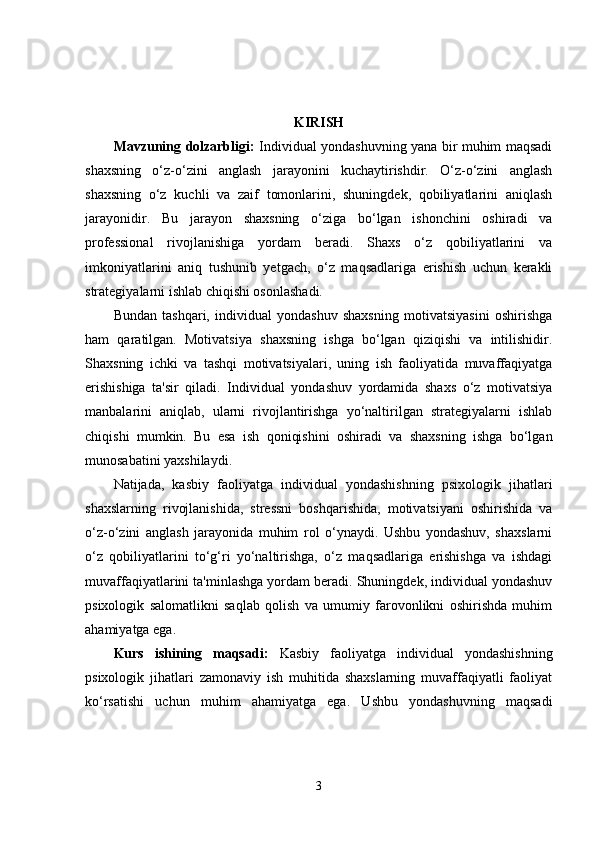 KIRISH
Mavzuning dolzarbligi:   Individual yondashuvning yana bir muhim maqsadi
shaxsning   o‘z-o‘zini   anglash   jarayonini   kuchaytirishdir.   O‘z-o‘zini   anglash
shaxsning   o‘z   kuchli   va   zaif   tomonlarini,   shuningdek,   qobiliyatlarini   aniqlash
jarayonidir.   Bu   jarayon   shaxsning   o‘ziga   bo‘lgan   ishonchini   oshiradi   va
professional   rivojlanishiga   yordam   beradi.   Shaxs   o‘z   qobiliyatlarini   va
imkoniyatlarini   aniq   tushunib   yetgach,   o‘z   maqsadlariga   erishish   uchun   kerakli
strategiyalarni ishlab chiqishi osonlashadi.
Bundan   tashqari,   individual   yondashuv   shaxsning   motivatsiyasini   oshirishga
ham   qaratilgan.   Motivatsiya   shaxsning   ishga   bo‘lgan   qiziqishi   va   intilishidir.
Shaxsning   ichki   va   tashqi   motivatsiyalari,   uning   ish   faoliyatida   muvaffaqiyatga
erishishiga   ta'sir   qiladi.   Individual   yondashuv   yordamida   shaxs   o‘z   motivatsiya
manbalarini   aniqlab,   ularni   rivojlantirishga   yo‘naltirilgan   strategiyalarni   ishlab
chiqishi   mumkin.   Bu   esa   ish   qoniqishini   oshiradi   va   shaxsning   ishga   bo‘lgan
munosabatini yaxshilaydi.
Natijada,   kasbiy   faoliyatga   individual   yondashishning   psixologik   jihatlari
shaxslarning   rivojlanishida,   stressni   boshqarishida,   motivatsiyani   oshirishida   va
o‘z-o‘zini   anglash   jarayonida   muhim   rol   o‘ynaydi.   Ushbu   yondashuv,   shaxslarni
o‘z   qobiliyatlarini   to‘g‘ri   yo‘naltirishga,   o‘z   maqsadlariga   erishishga   va   ishdagi
muvaffaqiyatlarini ta'minlashga yordam beradi. Shuningdek, individual yondashuv
psixologik   salomatlikni   saqlab   qolish   va   umumiy   farovonlikni   oshirishda   muhim
ahamiyatga ega.
Kurs   ishining   maqsadi:   Kasbiy   faoliyatga   individual   yondashishning
psixologik   jihatlari   zamonaviy   ish   muhitida   shaxslarning   muvaffaqiyatli   faoliyat
ko‘rsatishi   uchun   muhim   ahamiyatga   ega.   Ushbu   yondashuvning   maqsadi
3 