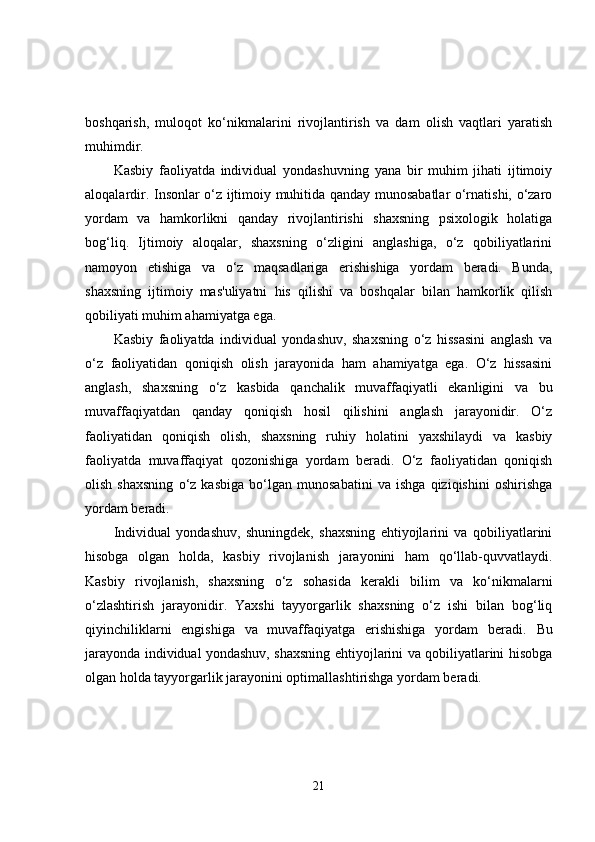 boshqarish,   muloqot   ko‘nikmalarini   rivojlantirish   va   dam   olish   vaqtlari   yaratish
muhimdir.
Kasbiy   faoliyatda   individual   yondashuvning   yana   bir   muhim   jihati   ijtimoiy
aloqalardir. Insonlar o‘z ijtimoiy muhitida qanday munosabatlar o‘rnatishi, o‘zaro
yordam   va   hamkorlikni   qanday   rivojlantirishi   shaxsning   psixologik   holatiga
bog‘liq.   Ijtimoiy   aloqalar,   shaxsning   o‘zligini   anglashiga,   o‘z   qobiliyatlarini
namoyon   etishiga   va   o‘z   maqsadlariga   erishishiga   yordam   beradi.   Bunda,
shaxsning   ijtimoiy   mas'uliyatni   his   qilishi   va   boshqalar   bilan   hamkorlik   qilish
qobiliyati muhim ahamiyatga ega.
Kasbiy   faoliyatda   individual   yondashuv,   shaxsning   o‘z   hissasini   anglash   va
o‘z   faoliyatidan   qoniqish   olish   jarayonida   ham   ahamiyatga   ega.   O‘z   hissasini
anglash,   shaxsning   o‘z   kasbida   qanchalik   muvaffaqiyatli   ekanligini   va   bu
muvaffaqiyatdan   qanday   qoniqish   hosil   qilishini   anglash   jarayonidir.   O‘z
faoliyatidan   qoniqish   olish,   shaxsning   ruhiy   holatini   yaxshilaydi   va   kasbiy
faoliyatda   muvaffaqiyat   qozonishiga   yordam   beradi.   O‘z   faoliyatidan   qoniqish
olish   shaxsning   o‘z   kasbiga   bo‘lgan   munosabatini   va   ishga   qiziqishini   oshirishga
yordam beradi.
Individual   yondashuv,   shuningdek,   shaxsning   ehtiyojlarini   va   qobiliyatlarini
hisobga   olgan   holda,   kasbiy   rivojlanish   jarayonini   ham   qo‘llab-quvvatlaydi.
Kasbiy   rivojlanish,   shaxsning   o‘z   sohasida   kerakli   bilim   va   ko‘nikmalarni
o‘zlashtirish   jarayonidir.   Yaxshi   tayyorgarlik   shaxsning   o‘z   ishi   bilan   bog‘liq
qiyinchiliklarni   engishiga   va   muvaffaqiyatga   erishishiga   yordam   beradi.   Bu
jarayonda individual yondashuv, shaxsning ehtiyojlarini va qobiliyatlarini hisobga
olgan holda tayyorgarlik jarayonini optimallashtirishga yordam beradi.
21 