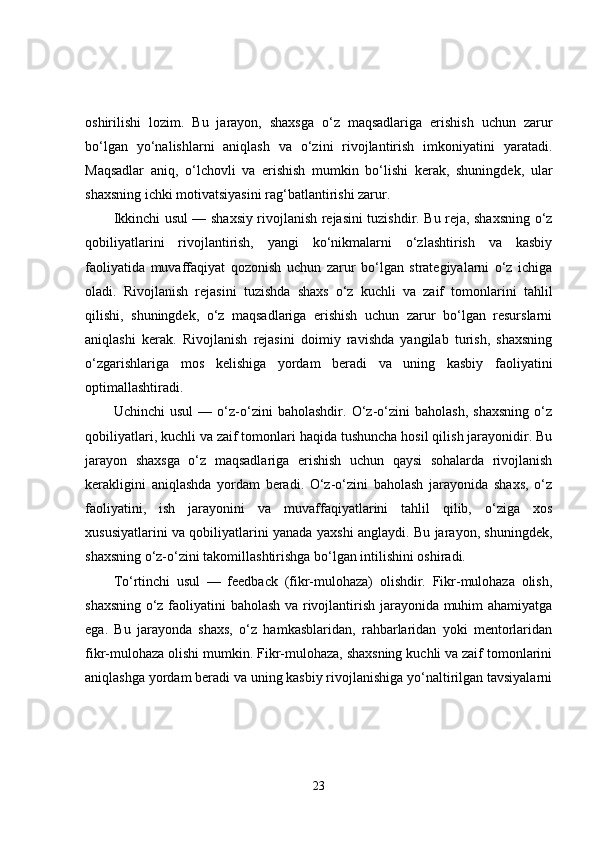 oshirilishi   lozim.   Bu   jarayon,   shaxsga   o‘z   maqsadlariga   erishish   uchun   zarur
bo‘lgan   yo‘nalishlarni   aniqlash   va   o‘zini   rivojlantirish   imkoniyatini   yaratadi.
Maqsadlar   aniq,   o‘lchovli   va   erishish   mumkin   bo‘lishi   kerak,   shuningdek,   ular
shaxsning ichki motivatsiyasini rag‘batlantirishi zarur.
Ikkinchi usul — shaxsiy rivojlanish rejasini tuzishdir. Bu reja, shaxsning o‘z
qobiliyatlarini   rivojlantirish,   yangi   ko‘nikmalarni   o‘zlashtirish   va   kasbiy
faoliyatida   muvaffaqiyat   qozonish   uchun   zarur   bo‘lgan   strategiyalarni   o‘z   ichiga
oladi.   Rivojlanish   rejasini   tuzishda   shaxs   o‘z   kuchli   va   zaif   tomonlarini   tahlil
qilishi,   shuningdek,   o‘z   maqsadlariga   erishish   uchun   zarur   bo‘lgan   resurslarni
aniqlashi   kerak.   Rivojlanish   rejasini   doimiy   ravishda   yangilab   turish,   shaxsning
o‘zgarishlariga   mos   kelishiga   yordam   beradi   va   uning   kasbiy   faoliyatini
optimallashtiradi.
Uchinchi   usul   —   o‘z-o‘zini   baholashdir.   O‘z-o‘zini   baholash,   shaxsning   o‘z
qobiliyatlari, kuchli va zaif tomonlari haqida tushuncha hosil qilish jarayonidir. Bu
jarayon   shaxsga   o‘z   maqsadlariga   erishish   uchun   qaysi   sohalarda   rivojlanish
kerakligini   aniqlashda   yordam   beradi.   O‘z-o‘zini   baholash   jarayonida   shaxs,   o‘z
faoliyatini,   ish   jarayonini   va   muvaffaqiyatlarini   tahlil   qilib,   o‘ziga   xos
xususiyatlarini va qobiliyatlarini yanada yaxshi anglaydi. Bu jarayon, shuningdek,
shaxsning o‘z-o‘zini takomillashtirishga bo‘lgan intilishini oshiradi.
To‘rtinchi   usul   —   feedback   (fikr-mulohaza)   olishdir.   Fikr-mulohaza   olish,
shaxsning o‘z faoliyatini baholash va rivojlantirish jarayonida muhim ahamiyatga
ega.   Bu   jarayonda   shaxs,   o‘z   hamkasblaridan,   rahbarlaridan   yoki   mentorlaridan
fikr-mulohaza olishi mumkin. Fikr-mulohaza, shaxsning kuchli va zaif tomonlarini
aniqlashga yordam beradi va uning kasbiy rivojlanishiga yo‘naltirilgan tavsiyalarni
23 