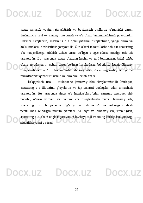 shaxs   samarali   vaqtni   rejalashtirish   va   boshqarish   usullarini   o‘rganishi   zarur.
Sakkizinchi usul — shaxsiy rivojlanish va o‘z-o‘zini takomillashtirish jarayonidir.
Shaxsiy   rivojlanish,   shaxsning   o‘z   qobiliyatlarini   rivojlantirish,   yangi   bilim   va
ko‘nikmalarni o‘zlashtirish jarayonidir. O‘z-o‘zini takomillashtirish esa shaxsning
o‘z   maqsadlariga   erishish   uchun   zarur   bo‘lgan   o‘zgarishlarni   amalga   oshirish
jarayonidir.   Bu   jarayonda   shaxs   o‘zining   kuchli   va   zaif   tomonlarini   tahlil   qilib,
o‘zini   rivojlantirish   uchun   zarur   bo‘lgan   harakatlarni   belgilashi   kerak.   Shaxsiy
rivojlanish va o‘z-o‘zini takomillashtirish jarayonlari, shaxsning kasbiy faoliyatida
muvaffaqiyat qozonishi uchun muhim omil hisoblanadi.
To‘qqizinchi   usul   —   muloqot   va   jamoaviy   ishni   rivojlantirishdir.   Muloqot,
shaxsning   o‘z   fikrlarini,   g‘oyalarini   va   tajribalarini   boshqalar   bilan   almashish
jarayonidir.   Bu   jarayonda   shaxs   o‘z   hamkasblari   bilan   samarali   muloqot   olib
borishi,   o‘zaro   yordam   va   hamkorlikni   rivojlantirishi   zarur.   Jamoaviy   ish,
shaxsning   o‘z   qobiliyatlarini   to‘g‘ri   yo‘naltirishi   va   o‘z   maqsadlariga   erishish
uchun   mos   keladigan   muhitni   yaratadi.   Muloqot   va   jamoaviy   ish,   shuningdek,
shaxsning o‘z-o‘zini anglash jarayonini kuchaytiradi va uning kasbiy faoliyatidagi
muvaffaqiyatini oshiradi.
25 