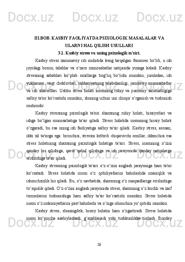 III.BOB.   KASBIY FAOLIYATDA PSIXOLOGIK MASALALAR VA
ULARNI HAL QILISH USULLARI
3.1.  Kasbiy stress va uning psixologik ta'siri.
Kasbiy   stress   zamonaviy   ish   muhitida   keng   tarqalgan   fenomen   bo‘lib,   u   ish
joyidagi   bosim,   talablar   va   o‘zaro   munosabatlar   natijasida   yuzaga   keladi.   Kasbiy
stressning   sabablari   ko‘plab   omillarga   bog‘liq   bo‘lishi   mumkin,   jumladan,   ish
yuklamasi,   vaqt   cheklovlari,   rahbariyatning   talabchanligi,   jamoaviy   munosabatlar
va   ish   sharoitlari.   Ushbu   stress   holati   insonning   ruhiy   va   jismoniy   salomatligiga
salbiy ta'sir ko‘rsatishi mumkin, shuning uchun uni chuqur o‘rganish va tushunish
muhimdir.
Kasbiy   stressning   psixologik   ta'siri   shaxsning   ruhiy   holati,   hissiyotlari   va
ishga   bo‘lgan   munosabatiga   ta'sir   qiladi.   Stress   holatida   insonning   hissiy   holati
o‘zgaradi,   bu   esa   uning   ish   faoliyatiga   salbiy   ta'sir   qiladi.   Kasbiy   stress,   asosan,
ikki xil ta'sirga ega: birinchisi, stressni  keltirib chiqaruvchi omillar, ikkinchisi esa
stress   holatining   shaxsning   psixologik   holatiga   ta'siri.   Stress,   insonning   o‘zini
qanday   his   qilishiga,   qaror   qabul   qilishiga   va   ish   jarayonida   qanday   natijalarga
erishishiga ta'sir qiladi.
Kasbiy   stressning   psixologik   ta'siri   o‘z-o‘zini   anglash   jarayoniga   ham   ta'sir
ko‘rsatadi.   Stress   holatida   inson   o‘z   qobiliyatlarini   baholashda   noaniqlik   va
ishonchsizlik his qiladi. Bu, o‘z navbatida, shaxsning o‘z maqsadlariga erishishiga
to‘sqinlik qiladi. O‘z-o‘zini anglash jarayonida stress, shaxsning o‘z kuchli va zaif
tomonlarini   tushunishiga   ham   salbiy   ta'sir   ko‘rsatishi   mumkin.   Stress   holatida
inson o‘z imkoniyatlarini past baholashi va o‘ziga ishonchini yo‘qotishi mumkin.
Kasbiy   stress,   shuningdek,   hissiy   holatni   ham   o‘zgartiradi.   Stress   holatida
inson   ko‘pincha   asabiylashadi,   g‘azablanadi   yoki   tushkunlikka   tushadi.   Bunday
26 