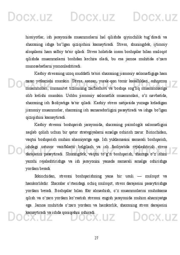 hissiyotlar,   ish   jarayonida   muammolarni   hal   qilishda   qiyinchilik   tug‘diradi   va
shaxsning   ishga   bo‘lgan   qiziqishini   kamaytiradi.   Stress,   shuningdek,   ijtimoiy
aloqalarni   ham   salbiy   ta'sir   qiladi.   Stress   holatida   inson   boshqalar   bilan   muloqot
qilishda   muammolarni   boshdan   kechira   oladi,   bu   esa   jamoa   muhitida   o‘zaro
munosabatlarni yomonlashtiradi.
Kasbiy stressning uzoq muddatli ta'siri shaxsning jismoniy salomatligiga ham
zarar   yetkazishi   mumkin.   Stress,   asosan,   yurak-qon   tomir   kasalliklari,   oshqozon
muammolari,   immunitet   tizimining   zaiflashuvi   va   boshqa   sog‘liq   muammolariga
olib   kelishi   mumkin.   Ushbu   jismoniy   salomatlik   muammolari,   o‘z   navbatida,
shaxsning   ish   faoliyatiga   ta'sir   qiladi.   Kasbiy   stress   natijasida   yuzaga   keladigan
jismoniy  muammolar,   shaxsning   ish   samaradorligini   pasaytiradi   va   ishga   bo‘lgan
qiziqishini kamaytiradi.
Kasbiy   stressni   boshqarish   jarayonida,   shaxsning   psixologik   salomatligini
saqlab   qolish   uchun   bir   qator   strategiyalarni   amalga   oshirish   zarur.   Birinchidan,
vaqtni   boshqarish   muhim   ahamiyatga   ega.   Ish   yuklamasini   samarali   boshqarish,
ishdagi   ustuvor   vazifalarni   belgilash   va   ish   faoliyatida   rejalashtirish   stress
darajasini   pasaytiradi.   Shuningdek,   vaqtni   to‘g‘ri   boshqarish,   shaxsga   o‘z   ishini
yaxshi   rejalashtirishga   va   ish   jarayonini   yanada   samarali   amalga   oshirishga
yordam beradi.
Ikkinchidan,   stressni   boshqarishning   yana   bir   usuli   —   muloqot   va
hamkorlikdir.   Shaxslar   o‘rtasidagi   ochiq   muloqot,   stress   darajasini   pasaytirishga
yordam   beradi.   Boshqalar   bilan   fikr   almashish,   o‘z   muammolarini   muhokama
qilish   va   o‘zaro   yordam   ko‘rsatish   stressni   engish   jarayonida   muhim   ahamiyatga
ega.   Jamoa   muhitida   o‘zaro   yordam   va   hamkorlik,   shaxsning   stress   darajasini
kamaytiradi va ishda qoniqishni oshiradi.
27 