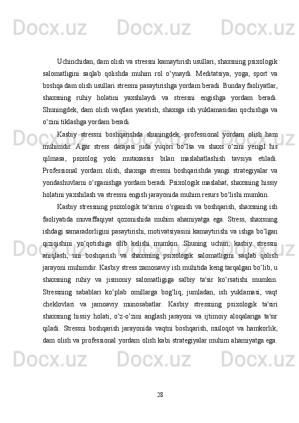 Uchinchidan, dam olish va stressni kamaytirish usullari, shaxsning psixologik
salomatligini   saqlab   qolishda   muhim   rol   o‘ynaydi.   Meditatsiya,   yoga,   sport   va
boshqa dam olish usullari stressni pasaytirishga yordam beradi. Bunday faoliyatlar,
shaxsning   ruhiy   holatini   yaxshilaydi   va   stressni   engishga   yordam   beradi.
Shuningdek,   dam   olish   vaqtlari   yaratish,   shaxsga   ish   yuklamasidan   qochishga   va
o‘zini tiklashga yordam beradi.
Kasbiy   stressni   boshqarishda   shuningdek,   professional   yordam   olish   ham
muhimdir.   Agar   stress   darajasi   juda   yuqori   bo‘lsa   va   shaxs   o‘zini   yengil   his
qilmasa,   psixolog   yoki   mutaxassis   bilan   maslahatlashish   tavsiya   etiladi.
Professional   yordam   olish,   shaxsga   stressni   boshqarishda   yangi   strategiyalar   va
yondashuvlarni o‘rganishga yordam beradi. Psixologik maslahat, shaxsning hissiy
holatini yaxshilash va stressni engish jarayonida muhim resurs bo‘lishi mumkin.
Kasbiy   stressning   psixologik  ta'sirini   o‘rganish   va   boshqarish,   shaxsning   ish
faoliyatida   muvaffaqiyat   qozonishida   muhim   ahamiyatga   ega.   Stress,   shaxsning
ishdagi samaradorligini pasaytirishi, motivatsiyasini kamaytirishi va ishga bo‘lgan
qiziqishini   yo‘qotishiga   olib   kelishi   mumkin.   Shuning   uchun,   kasbiy   stressni
aniqlash,   uni   boshqarish   va   shaxsning   psixologik   salomatligini   saqlab   qolish
jarayoni muhimdir. Kasbiy stress zamonaviy ish muhitida keng tarqalgan bo‘lib, u
shaxsning   ruhiy   va   jismoniy   salomatligiga   salbiy   ta'sir   ko‘rsatishi   mumkin.
Stressning   sabablari   ko‘plab   omillarga   bog‘liq,   jumladan,   ish   yuklamasi,   vaqt
cheklovlari   va   jamoaviy   munosabatlar.   Kasbiy   stressning   psixologik   ta'siri
shaxsning   hissiy   holati,   o‘z-o‘zini   anglash   jarayoni   va   ijtimoiy   aloqalariga   ta'sir
qiladi.   Stressni   boshqarish   jarayonida   vaqtni   boshqarish,   muloqot   va   hamkorlik,
dam olish va professional yordam olish kabi strategiyalar muhim ahamiyatga ega.
28 