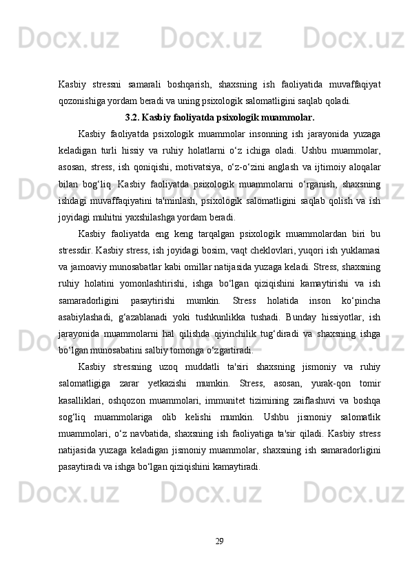 Kasbiy   stressni   samarali   boshqarish,   shaxsning   ish   faoliyatida   muvaffaqiyat
qozonishiga yordam beradi va uning psixologik salomatligini saqlab qoladi.
3.2.  Kasbiy faoliyatda psixologik muammolar.
Kasbiy   faoliyatda   psixologik   muammolar   insonning   ish   jarayonida   yuzaga
keladigan   turli   hissiy   va   ruhiy   holatlarni   o‘z   ichiga   oladi.   Ushbu   muammolar,
asosan,   stress,   ish   qoniqishi,   motivatsiya,   o‘z-o‘zini   anglash   va   ijtimoiy   aloqalar
bilan   bog‘liq.   Kasbiy   faoliyatda   psixologik   muammolarni   o‘rganish,   shaxsning
ishdagi   muvaffaqiyatini   ta'minlash,   psixologik   salomatligini   saqlab   qolish   va   ish
joyidagi muhitni yaxshilashga yordam beradi.
Kasbiy   faoliyatda   eng   keng   tarqalgan   psixologik   muammolardan   biri   bu
stressdir. Kasbiy stress, ish joyidagi bosim, vaqt cheklovlari, yuqori ish yuklamasi
va jamoaviy munosabatlar kabi omillar natijasida yuzaga keladi. Stress, shaxsning
ruhiy   holatini   yomonlashtirishi,   ishga   bo‘lgan   qiziqishini   kamaytirishi   va   ish
samaradorligini   pasaytirishi   mumkin.   Stress   holatida   inson   ko‘pincha
asabiylashadi,   g‘azablanadi   yoki   tushkunlikka   tushadi.   Bunday   hissiyotlar,   ish
jarayonida   muammolarni   hal   qilishda   qiyinchilik   tug‘diradi   va   shaxsning   ishga
bo‘lgan munosabatini salbiy tomonga o‘zgartiradi.
Kasbiy   stressning   uzoq   muddatli   ta'siri   shaxsning   jismoniy   va   ruhiy
salomatligiga   zarar   yetkazishi   mumkin.   Stress,   asosan,   yurak-qon   tomir
kasalliklari,   oshqozon   muammolari,   immunitet   tizimining   zaiflashuvi   va   boshqa
sog‘liq   muammolariga   olib   kelishi   mumkin.   Ushbu   jismoniy   salomatlik
muammolari,   o‘z   navbatida,   shaxsning   ish   faoliyatiga   ta'sir   qiladi.   Kasbiy   stress
natijasida   yuzaga   keladigan   jismoniy   muammolar,   shaxsning   ish   samaradorligini
pasaytiradi va ishga bo‘lgan qiziqishini kamaytiradi.
29 