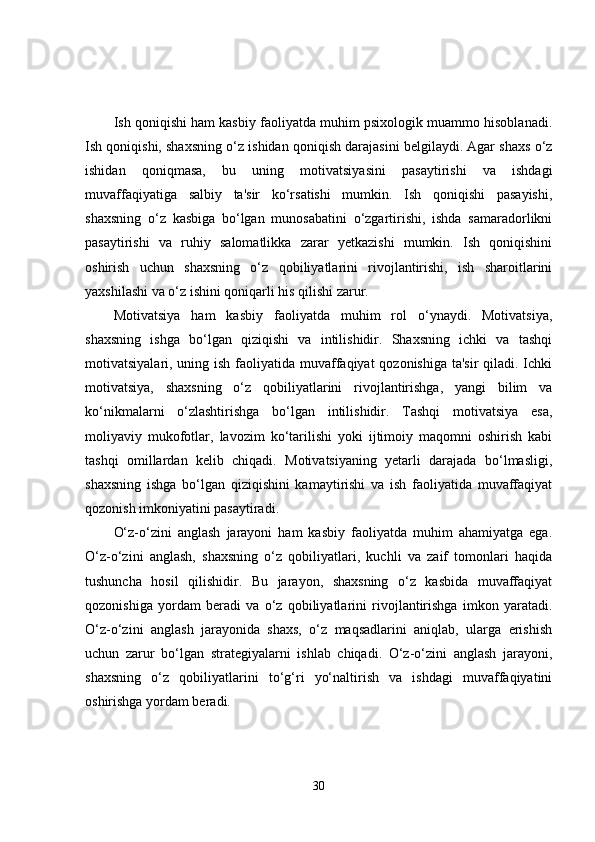 Ish qoniqishi ham kasbiy faoliyatda muhim psixologik muammo hisoblanadi.
Ish qoniqishi, shaxsning o‘z ishidan qoniqish darajasini belgilaydi. Agar shaxs o‘z
ishidan   qoniqmasa,   bu   uning   motivatsiyasini   pasaytirishi   va   ishdagi
muvaffaqiyatiga   salbiy   ta'sir   ko‘rsatishi   mumkin.   Ish   qoniqishi   pasayishi,
shaxsning   o‘z   kasbiga   bo‘lgan   munosabatini   o‘zgartirishi,   ishda   samaradorlikni
pasaytirishi   va   ruhiy   salomatlikka   zarar   yetkazishi   mumkin.   Ish   qoniqishini
oshirish   uchun   shaxsning   o‘z   qobiliyatlarini   rivojlantirishi,   ish   sharoitlarini
yaxshilashi va o‘z ishini qoniqarli his qilishi zarur.
Motivatsiya   ham   kasbiy   faoliyatda   muhim   rol   o‘ynaydi.   Motivatsiya,
shaxsning   ishga   bo‘lgan   qiziqishi   va   intilishidir.   Shaxsning   ichki   va   tashqi
motivatsiyalari, uning ish faoliyatida muvaffaqiyat  qozonishiga ta'sir  qiladi. Ichki
motivatsiya,   shaxsning   o‘z   qobiliyatlarini   rivojlantirishga,   yangi   bilim   va
ko‘nikmalarni   o‘zlashtirishga   bo‘lgan   intilishidir.   Tashqi   motivatsiya   esa,
moliyaviy   mukofotlar,   lavozim   ko‘tarilishi   yoki   ijtimoiy   maqomni   oshirish   kabi
tashqi   omillardan   kelib   chiqadi.   Motivatsiyaning   yetarli   darajada   bo‘lmasligi,
shaxsning   ishga   bo‘lgan   qiziqishini   kamaytirishi   va   ish   faoliyatida   muvaffaqiyat
qozonish imkoniyatini pasaytiradi.
O‘z-o‘zini   anglash   jarayoni   ham   kasbiy   faoliyatda   muhim   ahamiyatga   ega.
O‘z-o‘zini   anglash,   shaxsning   o‘z   qobiliyatlari,   kuchli   va   zaif   tomonlari   haqida
tushuncha   hosil   qilishidir.   Bu   jarayon,   shaxsning   o‘z   kasbida   muvaffaqiyat
qozonishiga   yordam   beradi   va   o‘z   qobiliyatlarini   rivojlantirishga   imkon   yaratadi.
O‘z-o‘zini   anglash   jarayonida   shaxs,   o‘z   maqsadlarini   aniqlab,   ularga   erishish
uchun   zarur   bo‘lgan   strategiyalarni   ishlab   chiqadi.   O‘z-o‘zini   anglash   jarayoni,
shaxsning   o‘z   qobiliyatlarini   to‘g‘ri   yo‘naltirish   va   ishdagi   muvaffaqiyatini
oshirishga yordam beradi.
30 