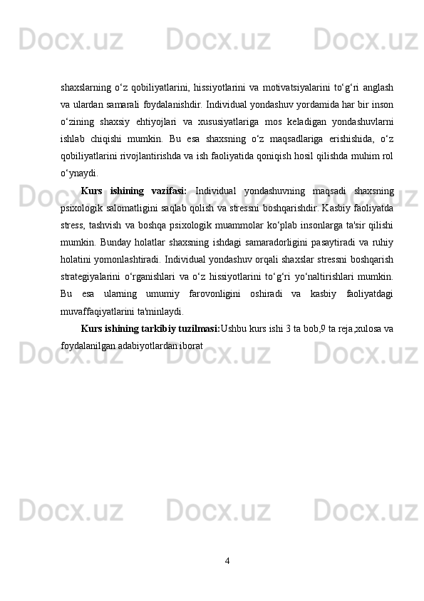 shaxslarning   o‘z   qobiliyatlarini,   hissiyotlarini   va   motivatsiyalarini   to‘g‘ri   anglash
va ulardan samarali foydalanishdir. Individual yondashuv yordamida har bir inson
o‘zining   shaxsiy   ehtiyojlari   va   xususiyatlariga   mos   keladigan   yondashuvlarni
ishlab   chiqishi   mumkin.   Bu   esa   shaxsning   o‘z   maqsadlariga   erishishida,   o‘z
qobiliyatlarini rivojlantirishda va ish faoliyatida qoniqish hosil qilishda muhim rol
o‘ynaydi.
Kurs   ishining   vazifasi:   Individual   yondashuvning   maqsadi   shaxsning
psixologik salomatligini saqlab qolish va stressni boshqarishdir. Kasbiy faoliyatda
stress,  tashvish   va  boshqa  psixologik  muammolar   ko‘plab  insonlarga  ta'sir  qilishi
mumkin.   Bunday   holatlar   shaxsning   ishdagi   samaradorligini   pasaytiradi   va   ruhiy
holatini yomonlashtiradi. Individual yondashuv orqali shaxslar stressni boshqarish
strategiyalarini   o‘rganishlari   va   o‘z   hissiyotlarini   to‘g‘ri   yo‘naltirishlari   mumkin.
Bu   esa   ularning   umumiy   farovonligini   oshiradi   va   kasbiy   faoliyatdagi
muvaffaqiyatlarini ta'minlaydi.
Kurs ishining tarkibiy tuzilmasi: Ushbu kurs ishi 3 ta bob,9 ta reja,xulosa va
foydalanilgan adabiyotlardan iborat
4 