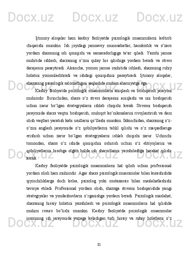 Ijtimoiy   aloqalar   ham   kasbiy   faoliyatda   psixologik   muammolarni   keltirib
chiqarishi   mumkin.   Ish   joyidagi   jamoaviy   munosabatlar,   hamkorlik   va   o‘zaro
yordam   shaxsning   ish   qoniqishi   va   samaradorligiga   ta'sir   qiladi.   Yaxshi   jamoa
muhitida   ishlash,   shaxsning   o‘zini   qulay   his   qilishiga   yordam   beradi   va   stress
darajasini   pasaytiradi.   Aksincha,   yomon   jamoa   muhitida   ishlash,   shaxsning   ruhiy
holatini   yomonlashtiradi   va   ishdagi   qoniqishini   pasaytiradi.   Ijtimoiy   aloqalar,
shaxsning psixologik salomatligini saqlashda muhim ahamiyatga ega.
Kasbiy   faoliyatda   psixologik   muammolarni   aniqlash   va   boshqarish   jarayoni
muhimdir.   Birinchidan,   shaxs   o‘z   stress   darajasini   aniqlashi   va   uni   boshqarish
uchun   zarur   bo‘lgan   strategiyalarni   ishlab   chiqishi   kerak.   Stressni   boshqarish
jarayonida shaxs  vaqtni boshqarish,  muloqot  ko‘nikmalarini rivojlantirish va dam
olish vaqtlari yaratish kabi usullarni qo‘llashi mumkin. Ikkinchidan, shaxsning o‘z-
o‘zini   anglash   jarayonida   o‘z   qobiliyatlarini   tahlil   qilishi   va   o‘z   maqsadlariga
erishish   uchun   zarur   bo‘lgan   strategiyalarni   ishlab   chiqishi   zarur.   Uchinchi
tomondan,   shaxs   o‘z   ishida   qoniqishni   oshirish   uchun   o‘z   ehtiyojlarini   va
qobiliyatlarini   hisobga   olgan   holda   ish   sharoitlarini   yaxshilashga   harakat   qilishi
kerak.
Kasbiy   faoliyatda   psixologik   muammolarni   hal   qilish   uchun   professional
yordam olish ham muhimdir. Agar shaxs psixologik muammolar bilan kurashishda
qiyinchiliklarga   duch   kelsa,   psixolog   yoki   mutaxassis   bilan   maslahatlashishi
tavsiya   etiladi.   Professional   yordam   olish,   shaxsga   stressni   boshqarishda   yangi
strategiyalar   va   yondashuvlarni   o‘rganishga   yordam   beradi.   Psixologik   maslahat,
shaxsning   hissiy   holatini   yaxshilash   va   psixologik   muammolarni   hal   qilishda
muhim   resurs   bo‘lishi   mumkin.   Kasbiy   faoliyatda   psixologik   muammolar
insonning   ish   jarayonida   yuzaga   keladigan   turli   hissiy   va   ruhiy   holatlarni   o‘z
31 