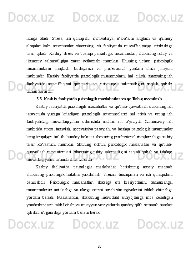 ichiga   oladi.   Stress,   ish   qoniqishi,   motivatsiya,   o‘z-o‘zini   anglash   va   ijtimoiy
aloqalar   kabi   muammolar   shaxsning   ish   faoliyatida   muvaffaqiyatga   erishishiga
ta'sir   qiladi.   Kasbiy   stress   va   boshqa   psixologik   muammolar,   shaxsning   ruhiy   va
jismoniy   salomatligiga   zarar   yetkazishi   mumkin.   Shuning   uchun,   psixologik
muammolarni   aniqlash,   boshqarish   va   professional   yordam   olish   jarayoni
muhimdir.   Kasbiy   faoliyatda   psixologik   muammolarni   hal   qilish,   shaxsning   ish
faoliyatida   muvaffaqiyat   qozonishi   va   psixologik   salomatligini   saqlab   qolishi
uchun zarurdir.
3.3.  Kasbiy faoliyatda psixologik maslahatlar va qo'llab-quvvatlash.
Kasbiy faoliyatda psixologik maslahatlar va qo‘llab-quvvatlash shaxsning ish
jarayonida   yuzaga   keladigan   psixologik   muammolarni   hal   etish   va   uning   ish
faoliyatidagi   muvaffaqiyatini   oshirishda   muhim   rol   o‘ynaydi.   Zamonaviy   ish
muhitida stress, tashvish, motivatsiya pasayishi  va boshqa psixologik muammolar
keng tarqalgan bo‘lib, bunday holatlar shaxsning professional rivojlanishiga salbiy
ta'sir   ko‘rsatishi   mumkin.   Shuning   uchun,   psixologik   maslahatlar   va   qo‘llab-
quvvatlash   mexanizmlari,   shaxsning   ruhiy   salomatligini   saqlab   qolish   va   ishdagi
muvaffaqiyatini ta'minlashda zarurdir.
Kasbiy   faoliyatda   psixologik   maslahatlar   berishning   asosiy   maqsadi
shaxsning   psixologik   holatini   yaxshilash,   stressni   boshqarish   va   ish   qoniqishini
oshirishdir.   Psixologik   maslahatlar,   shaxsga   o‘z   hissiyotlarini   tushunishga,
muammolarini  aniqlashga  va  ularga  qarshi  turish  strategiyalarini   ishlab  chiqishga
yordam   beradi.   Maslahatchi,   shaxsning   individual   ehtiyojlariga   mos   keladigan
yondashuvlarni taklif etishi va muayyan vaziyatlarda qanday qilib samarali harakat
qilishni o‘rganishga yordam berishi kerak.
32 