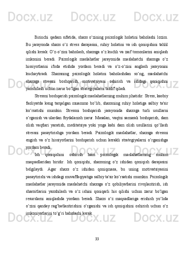 Birinchi   qadam   sifatida,   shaxs   o‘zining   psixologik   holatini   baholashi   lozim.
Bu   jarayonda   shaxs   o‘z   stress   darajasini,   ruhiy   holatini   va   ish   qoniqishini   tahlil
qilishi kerak. O‘z-o‘zini baholash, shaxsga o‘z kuchli va zaif tomonlarini aniqlash
imkonini   beradi.   Psixologik   maslahatlar   jarayonida   maslahatchi   shaxsga   o‘z
hissiyotlarini   ifoda   etishda   yordam   beradi   va   o‘z-o‘zini   anglash   jarayonini
kuchaytiradi.   Shaxsning   psixologik   holatini   baholashdan   so‘ng,   maslahatchi
shaxsga   stressni   boshqarish,   motivatsiyani   oshirish   va   ishdagi   qoniqishni
yaxshilash uchun zarur bo‘lgan strategiyalarni taklif qiladi.
Stressni boshqarish psixologik maslahatlarning muhim jihatidir. Stress, kasbiy
faoliyatda   keng   tarqalgan   muammo   bo‘lib,   shaxsning   ruhiy   holatiga   salbiy   ta'sir
ko‘rsatishi   mumkin.   Stressni   boshqarish   jarayonida   shaxsga   turli   usullarni
o‘rganish va ulardan foydalanish zarur. Masalan, vaqtni samarali boshqarish, dam
olish   vaqtlari   yaratish,   meditatsiya   yoki   yoga   kabi   dam   olish   usullarini   qo‘llash
stressni   pasaytirishga   yordam   beradi.   Psixologik   maslahatlar,   shaxsga   stressni
engish   va   o‘z   hissiyotlarini   boshqarish   uchun   kerakli   strategiyalarni   o‘rganishga
yordam beradi.
Ish   qoniqishini   oshirish   ham   psixologik   maslahatlarning   muhim
maqsadlaridan   biridir.   Ish   qoniqishi,   shaxsning   o‘z   ishidan   qoniqish   darajasini
belgilaydi.   Agar   shaxs   o‘z   ishidan   qoniqmasa,   bu   uning   motivatsiyasini
pasaytirishi va ishdagi muvaffaqiyatiga salbiy ta'sir ko‘rsatishi mumkin. Psixologik
maslahatlar   jarayonida   maslahatchi   shaxsga   o‘z   qobiliyatlarini   rivojlantirish,   ish
sharoitlarini   yaxshilash   va   o‘z   ishini   qoniqarli   his   qilishi   uchun   zarur   bo‘lgan
resurslarni   aniqlashda   yordam   beradi.   Shaxs   o‘z   maqsadlariga   erishish   yo‘lida
o‘zini   qanday   rag‘batlantirishini   o‘rganishi   va   ish   qoniqishini   oshirish   uchun   o‘z
imkoniyatlarini to‘g‘ri baholashi kerak.
33 