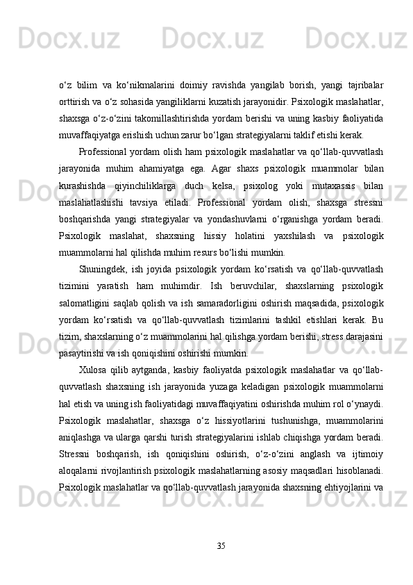 o‘z   bilim   va   ko‘nikmalarini   doimiy   ravishda   yangilab   borish,   yangi   tajribalar
orttirish va o‘z sohasida yangiliklarni kuzatish jarayonidir. Psixologik maslahatlar,
shaxsga  o‘z-o‘zini  takomillashtirishda yordam  berishi  va uning kasbiy faoliyatida
muvaffaqiyatga erishish uchun zarur bo‘lgan strategiyalarni taklif etishi kerak.
Professional  yordam  olish ham  psixologik maslahatlar  va qo‘llab-quvvatlash
jarayonida   muhim   ahamiyatga   ega.   Agar   shaxs   psixologik   muammolar   bilan
kurashishda   qiyinchiliklarga   duch   kelsa,   psixolog   yoki   mutaxassis   bilan
maslahatlashishi   tavsiya   etiladi.   Professional   yordam   olish,   shaxsga   stressni
boshqarishda   yangi   strategiyalar   va   yondashuvlarni   o‘rganishga   yordam   beradi.
Psixologik   maslahat,   shaxsning   hissiy   holatini   yaxshilash   va   psixologik
muammolarni hal qilishda muhim resurs bo‘lishi mumkin.
Shuningdek,   ish   joyida   psixologik   yordam   ko‘rsatish   va   qo‘llab-quvvatlash
tizimini   yaratish   ham   muhimdir.   Ish   beruvchilar,   shaxslarning   psixologik
salomatligini   saqlab   qolish   va  ish   samaradorligini   oshirish   maqsadida,   psixologik
yordam   ko‘rsatish   va   qo‘llab-quvvatlash   tizimlarini   tashkil   etishlari   kerak.   Bu
tizim, shaxslarning o‘z muammolarini hal qilishga yordam berishi, stress darajasini
pasaytirishi va ish qoniqishini oshirishi mumkin.
Xulosa   qilib   aytganda,   kasbiy   faoliyatda   psixologik   maslahatlar   va   qo‘llab-
quvvatlash   shaxsning   ish   jarayonida   yuzaga   keladigan   psixologik   muammolarni
hal etish va uning ish faoliyatidagi muvaffaqiyatini oshirishda muhim rol o‘ynaydi.
Psixologik   maslahatlar,   shaxsga   o‘z   hissiyotlarini   tushunishga,   muammolarini
aniqlashga va ularga qarshi turish strategiyalarini ishlab chiqishga yordam beradi.
Stressni   boshqarish,   ish   qoniqishini   oshirish,   o‘z-o‘zini   anglash   va   ijtimoiy
aloqalarni rivojlantirish psixologik maslahatlarning asosiy maqsadlari hisoblanadi.
Psixologik maslahatlar va qo‘llab-quvvatlash jarayonida shaxsning ehtiyojlarini va
35 