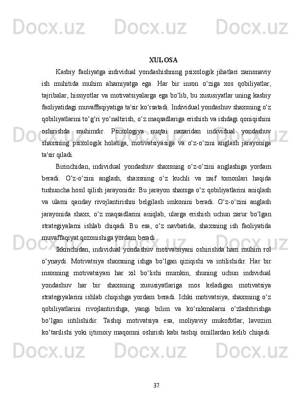 XULOSA
Kasbiy   faoliyatga   individual   yondashishning   psixologik   jihatlari   zamonaviy
ish   muhitida   muhim   ahamiyatga   ega.   Har   bir   inson   o‘ziga   xos   qobiliyatlar,
tajribalar, hissiyotlar  va motivatsiyalarga ega bo‘lib, bu xususiyatlar uning kasbiy
faoliyatidagi muvaffaqiyatiga ta'sir ko‘rsatadi. Individual yondashuv shaxsning o‘z
qobiliyatlarini to‘g‘ri yo‘naltirish, o‘z maqsadlariga erishish va ishdagi qoniqishini
oshirishda   muhimdir.   Psixologiya   nuqtai   nazaridan   individual   yondashuv
shaxsning   psixologik   holatiga,   motivatsiyasiga   va   o‘z-o‘zini   anglash   jarayoniga
ta'sir qiladi.
Birinchidan,   individual   yondashuv   shaxsning   o‘z-o‘zini   anglashiga   yordam
beradi.   O‘z-o‘zini   anglash,   shaxsning   o‘z   kuchli   va   zaif   tomonlari   haqida
tushuncha hosil qilish jarayonidir. Bu jarayon shaxsga o‘z qobiliyatlarini aniqlash
va   ularni   qanday   rivojlantirishni   belgilash   imkonini   beradi.   O‘z-o‘zini   anglash
jarayonida   shaxs,   o‘z   maqsadlarini   aniqlab,   ularga   erishish   uchun   zarur   bo‘lgan
strategiyalarni   ishlab   chiqadi.   Bu   esa,   o‘z   navbatida,   shaxsning   ish   faoliyatida
muvaffaqiyat qozonishiga yordam beradi.
Ikkinchidan,   individual   yondashuv   motivatsiyani   oshirishda   ham   muhim   rol
o‘ynaydi.   Motivatsiya   shaxsning   ishga   bo‘lgan   qiziqishi   va   intilishidir.   Har   bir
insonning   motivatsiyasi   har   xil   bo‘lishi   mumkin,   shuning   uchun   individual
yondashuv   har   bir   shaxsning   xususiyatlariga   mos   keladigan   motivatsiya
strategiyalarini   ishlab   chiqishga   yordam   beradi.   Ichki   motivatsiya,   shaxsning   o‘z
qobiliyatlarini   rivojlantirishga,   yangi   bilim   va   ko‘nikmalarni   o‘zlashtirishga
bo‘lgan   intilishidir.   Tashqi   motivatsiya   esa,   moliyaviy   mukofotlar,   lavozim
ko‘tarilishi   yoki   ijtimoiy   maqomni   oshirish   kabi   tashqi   omillardan   kelib   chiqadi.
37 