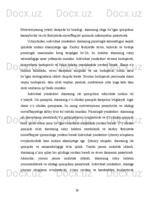 Motivatsiyaning   yetarli   darajada   bo‘lmasligi,   shaxsning   ishga   bo‘lgan   qiziqishini
kamaytirishi va ish faoliyatida muvaffaqiyat qozonish imkoniyatini pasaytiradi.
Uchinchidan, individual yondashuv shaxsning psixologik salomatligini saqlab
qolishda   muhim   ahamiyatga   ega.   Kasbiy   faoliyatda   stress,   tashvish   va   boshqa
psixologik   muammolar   keng   tarqalgan   bo‘lib,   bu   holatlar   shaxsning   ruhiy
salomatligiga zarar yetkazishi  mumkin. Individual yondashuv stressni  boshqarish,
hissiyotlarni   boshqarish   va   ruhiy   holatni   yaxshilashda   yordam   beradi.   Shaxs   o‘z
holatini   baholashi,   stress   darajasini   aniqlashi   va   uni   boshqarish   uchun   zarur
bo‘lgan strategiyalarni ishlab chiqishi kerak. Stressni  boshqarish jarayonida shaxs
vaqtni   boshqarish,   dam   olish   vaqtlari   yaratish,   meditatsiya   yoki   yoga   kabi   dam
olish usullarini qo‘llashi mumkin.
Individual   yondashuv   shaxsning   ish   qoniqishini   oshirishda   muhim   rol
o‘ynaydi. Ish qoniqishi, shaxsning o‘z ishidan qoniqish darajasini belgilaydi. Agar
shaxs   o‘z   ishidan   qoniqmasa,   bu   uning   motivatsiyasini   pasaytirishi   va   ishdagi
muvaffaqiyatiga salbiy ta'sir ko‘rsatishi mumkin. Psixologik yondashuv, shaxsning
ish sharoitlarini yaxshilash, o‘z qobiliyatlarini rivojlantirish va o‘z ishidan qoniqish
hosil qilish uchun zarur bo‘lgan resurslarni aniqlashda yordam beradi. O‘z ishidan
qoniqish   olish   shaxsning   ruhiy   holatini   yaxshilaydi   va   kasbiy   faoliyatda
muvaffaqiyat qozonishiga yordam beradi.Individual yondashuv ijtimoiy aloqalarni
rivojlantirishda   ham   muhim   ahamiyatga   ega.   Ijtimoiy   aloqalar,   shaxsning   ish
qoniqishi   va   samaradorligiga   ta'sir   qiladi.   Yaxshi   jamoa   muhitida   ishlash,
shaxsning o‘zini qulay his qilishiga yordam beradi va stress darajasini pasaytiradi.
Aksincha,   yomon   jamoa   muhitida   ishlash,   shaxsning   ruhiy   holatini
yomonlashtiradi va ishdagi qoniqishini pasaytiradi. Individual yondashuv, shaxsga
ijtimoiy   aloqalarni   rivojlantirish,   o‘zaro   yordam   va   hamkorlikni   kuchaytirish
38 