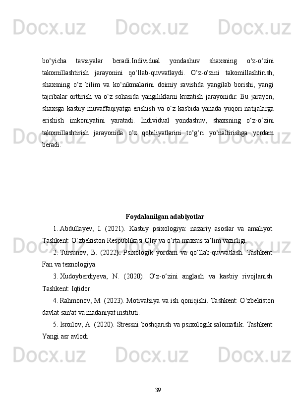 bo‘yicha   tavsiyalar   beradi.Individual   yondashuv   shaxsning   o‘z-o‘zini
takomillashtirish   jarayonini   qo‘llab-quvvatlaydi.   O‘z-o‘zini   takomillashtirish,
shaxsning   o‘z   bilim   va   ko‘nikmalarini   doimiy   ravishda   yangilab   borishi,   yangi
tajribalar   orttirish   va   o‘z   sohasida   yangiliklarni   kuzatish   jarayonidir.   Bu   jarayon,
shaxsga   kasbiy   muvaffaqiyatga   erishish   va   o‘z   kasbida   yanada   yuqori   natijalarga
erishish   imkoniyatini   yaratadi.   Individual   yondashuv,   shaxsning   o‘z-o‘zini
takomillashtirish   jarayonida   o‘z   qobiliyatlarini   to‘g‘ri   yo‘naltirishga   yordam
beradi.
Foydalanilgan adabiyotlar
1. Abdullayev,   I.   (2021).   Kasbiy   psixologiya:   nazariy   asoslar   va   amaliyot .
Tashkent: O‘zbekiston Respublikasi Oliy va o‘rta maxsus ta’lim vazirligi.
2. Tursunov,   B.   (2022 ).   Psixologik   yordam   va   qo‘llab-quvvatlash .   Tashkent:
Fan va texnologiya.
3. Xudoyberdiyeva,   N.   (2020).   O‘z-o‘zini   anglash   va   kasbiy   rivojlanish .
Tashkent: Iqtidor.
4. Rahmonov, M. (2023).   Motivatsiya va ish qoniqishi . Tashkent: O‘zbekiston
davlat san'at va madaniyat instituti.
5. Isroilov, A. (2020).   Stressni boshqarish va psixologik salomatlik . Tashkent:
Yangi asr avlodi.
39 