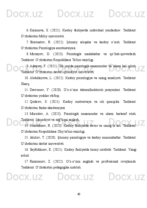 6. Karimova,   S.   (2021).   Kasbiy   faoliyatda   individual   yondashuv .   Tashkent:
O‘zbekiston Milliy universiteti.
7. Shermatov,   R.   (2022).   Ijtimoiy   aloqalar   va   kasbiy   o‘sish .   Tashkent:
O‘zbekiston Psixologiya assotsiatsiyasi.
8. Mirzayev,   D.   (2023).   Psixologik   maslahatlar   va   qo‘llab-quvvatlash .
Tashkent: O‘zbekiston Respublikasi Ta'lim vazirligi.
9. Askarov,   F.   (2021).   Ish   joyida   psixologik   muammolar   va   ularni   hal   qilish .
Tashkent: O‘zbekiston davlat iqtisodiyot universiteti.
10. Abdullayeva,   L.   (2022).   Kasbiy   psixologiya   va   uning   amaliyoti .   Tashkent:
Sharq.
11. Davronov,   Y.   (2020).   O‘z-o‘zini   takomillashtirish   jarayonlari .   Tashkent:
O‘zbekiston yoshlar ittifoqi.
12. Qodirov,   S.   (2021).   Kasbiy   motivatsiya   va   ish   qoniqishi .   Tashkent:
O‘zbekiston fanlar akademiyasi.
13. Murodov,   A.   (2023).   Psixologik   muammolar   va   ularni   bartaraf   etish .
Tashkent: Iqtisodiyot va sog‘liqni saqlash.
14. Nuriddinov,   R.   (2022).   Kasbiy   faoliyatda   stress   va   uning   ta’siri .   Tashkent:
O‘zbekiston Respublikasi Oliy ta'lim vazirligi.
15. Jalolov,   T.   (2020).   Ijtimoiy   psixologiya   va   kasbiy   munosabatlar .   Tashkent:
O‘zbekiston davlat universiteti.
16. Sayfiddinov,   E.   (2021).   Kasbiy   faoliyatda  hissiy   intellekt .  Tashkent:   Yangi
avlod.
17. Raxmonov,   Z.   (2022).   O‘z-o‘zini   anglash   va   professional   rivojlanish .
Tashkent: O‘zbekiston pedagogika instituti.
40 