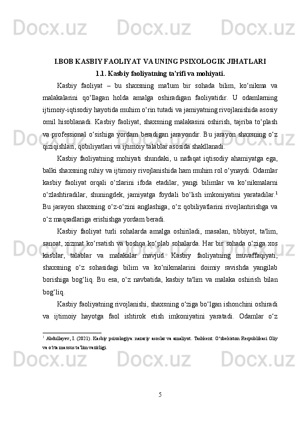 I.BOB  KASBIY FAOLIYAT VA UNING PSIXOLOGIK JIHATLARI
1.1.  Kasbiy faoliyatning ta'rifi va mohiyati.
Kasbiy   faoliyat   –   bu   shaxsning   ma'lum   bir   sohada   bilim,   ko‘nikma   va
malakalarini   qo‘llagan   holda   amalga   oshiradigan   faoliyatidir.   U   odamlarning
ijtimoiy-iqtisodiy hayotida muhim o‘rin tutadi va jamiyatning rivojlanishida asosiy
omil   hisoblanadi.   Kasbiy   faoliyat,   shaxsning   malakasini   oshirish,   tajriba   to‘plash
va professional  o‘sishiga  yordam  beradigan  jarayondir. Bu jarayon shaxsning  o‘z
qiziqishlari, qobiliyatlari va ijtimoiy talablar asosida shakllanadi.
Kasbiy   faoliyatning   mohiyati   shundaki,   u   nafaqat   iqtisodiy   ahamiyatga   ega,
balki shaxsning ruhiy va ijtimoiy rivojlanishida ham muhim rol o‘ynaydi. Odamlar
kasbiy   faoliyat   orqali   o‘zlarini   ifoda   etadilar,   yangi   bilimlar   va   ko‘nikmalarni
o‘zlashtiradilar,   shuningdek,   jamiyatga   foydali   bo‘lish   imkoniyatini   yaratadilar. 1
Bu jarayon shaxsning  o‘z-o‘zini anglashiga, o‘z qobiliyatlarini rivojlantirishga va
o‘z maqsadlariga erishishga yordam beradi.
Kasbiy   faoliyat   turli   sohalarda   amalga   oshiriladi,   masalan,   tibbiyot,   ta'lim,
sanoat, xizmat ko‘rsatish va boshqa ko‘plab sohalarda. Har bir sohada o‘ziga xos
kasblar,   talablar   va   malakalar   mavjud.   Kasbiy   faoliyatning   muvaffaqiyati,
shaxsning   o‘z   sohasidagi   bilim   va   ko‘nikmalarini   doimiy   ravishda   yangilab
borishiga   bog‘liq.   Bu   esa,   o‘z   navbatida,   kasbiy   ta'lim   va   malaka   oshirish   bilan
bog‘liq.
Kasbiy faoliyatning rivojlanishi, shaxsning o‘ziga bo‘lgan ishonchini oshiradi
va   ijtimoiy   hayotga   faol   ishtirok   etish   imkoniyatini   yaratadi.   Odamlar   o‘z
1
  Abdullayev, I. (2021).   Kasbiy psixologiya: nazariy asoslar va amaliyot . Tashkent: O‘zbekiston Respublikasi Oliy
va o‘rta maxsus ta’lim vazirligi.
5 