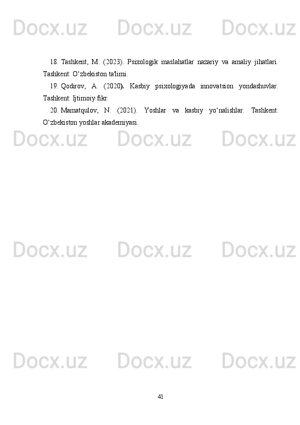 18. Tashkent,   M.   (2023).   Psixologik   maslahatlar   nazariy   va   amaliy   jihatlari .
Tashkent: O‘zbekiston ta'limi.
19. Qodirov,   A.   (2020 ).   Kasbiy   psixologiyada   innovatsion   yondashuvlar .
Tashkent: Ijtimoiy fikr.
20. Mamatqulov,   N.   (2021).   Yoshlar   va   kasbiy   yo‘nalishlar .   Tashkent:
O‘zbekiston yoshlar akademiyasi.
41 