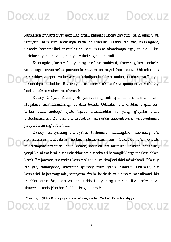kasblarida muvaffaqiyat qozonish orqali nafaqat shaxsiy hayotini, balki oilasini va
jamiyatni   ham   rivojlantirishga   hissa   qo‘shadilar.   Kasbiy   faoliyat,   shuningdek,
ijtimoiy   barqarorlikni   ta'minlashda   ham   muhim   ahamiyatga   ega,   chunki   u   ish
o‘rinlarini yaratadi va iqtisodiy o‘sishni rag‘batlantiradi.
Shuningdek,   kasbiy   faoliyatning   ta'rifi   va   mohiyati,   shaxsning   kasb   tanlashi
va   kasbga   tayyorgarlik   jarayonida   muhim   ahamiyat   kasb   etadi.   Odamlar   o‘z
qiziqishlari va qobiliyatlariga mos keladigan kasblarni tanlab, ularda muvaffaqiyat
qozonishga   intiladilar.   Bu   jarayon,   shaxsning   o‘z   kasbida   qoniqish   va   ma'naviy
baxt topishida muhim rol o‘ynaydi.
Kasbiy   faoliyat,   shuningdek,   jamiyatning   turli   qatlamlari   o‘rtasida   o‘zaro
aloqalarni   mustahkamlashga   yordam   beradi.   Odamlar,   o‘z   kasblari   orqali,   bir-
birlari   bilan   muloqot   qilib,   tajriba   almashadilar   va   yangi   g‘oyalar   bilan
o‘rtoqlashadilar.   Bu   esa,   o‘z   navbatida,   jamiyatda   innovatsiyalar   va   rivojlanish
jarayonlarini rag‘batlantiradi.
Kasbiy   faoliyatning   mohiyatini   tushunish,   shuningdek,   shaxsning   o‘z
maqsadlariga   erishishida   muhim   ahamiyatga   ega.   Odamlar,   o‘z   kasbida
muvaffaqiyat   qozonish   uchun,   doimiy   ravishda   o‘z   bilimlarini   oshirib   borishlari,
yangi ko‘nikmalarni o‘zlashtirishlari va o‘z sohalarida yangiliklarga moslashishlari
kerak. Bu jarayon, shaxsning kasbiy o‘sishini va rivojlanishini ta'minlaydi.  2
Kasbiy
faoliyat,   shuningdek,   shaxsning   ijtimoiy   mas'uliyatini   oshiradi.   Odamlar,   o‘z
kasblarini   bajarayotganda,   jamiyatga   foyda   keltirish   va   ijtimoiy   mas'uliyatni   his
qilishlari zarur. Bu, o‘z navbatida, kasbiy faoliyatning samaradorligini oshiradi va
shaxsni ijtimoiy jihatdan faol bo‘lishga undaydi.
2
 Tursunov, B. (2022 ).  Psixologik yordam va qo‘llab-quvvatlash . Tashkent: Fan va texnologiya.
6