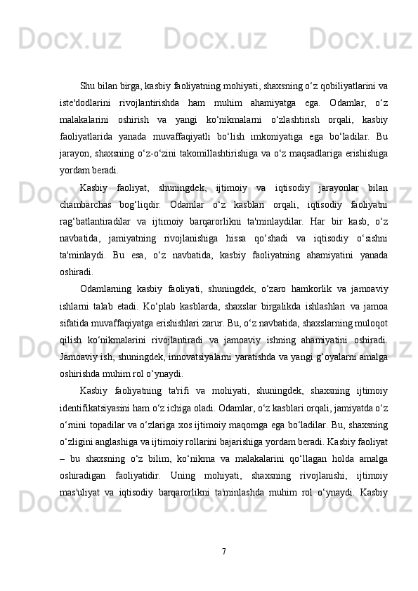 Shu bilan birga, kasbiy faoliyatning mohiyati, shaxsning o‘z qobiliyatlarini va
iste'dodlarini   rivojlantirishda   ham   muhim   ahamiyatga   ega.   Odamlar,   o‘z
malakalarini   oshirish   va   yangi   ko‘nikmalarni   o‘zlashtirish   orqali,   kasbiy
faoliyatlarida   yanada   muvaffaqiyatli   bo‘lish   imkoniyatiga   ega   bo‘ladilar.   Bu
jarayon, shaxsning o‘z-o‘zini takomillashtirishiga va o‘z maqsadlariga erishishiga
yordam beradi.
Kasbiy   faoliyat,   shuningdek,   ijtimoiy   va   iqtisodiy   jarayonlar   bilan
chambarchas   bog‘liqdir.   Odamlar   o‘z   kasblari   orqali,   iqtisodiy   faoliyatni
rag‘batlantiradilar   va   ijtimoiy   barqarorlikni   ta'minlaydilar.   Har   bir   kasb,   o‘z
navbatida,   jamiyatning   rivojlanishiga   hissa   qo‘shadi   va   iqtisodiy   o‘sishni
ta'minlaydi.   Bu   esa,   o‘z   navbatida,   kasbiy   faoliyatning   ahamiyatini   yanada
oshiradi.
Odamlarning   kasbiy   faoliyati,   shuningdek,   o‘zaro   hamkorlik   va   jamoaviy
ishlarni   talab   etadi.   Ko‘plab   kasblarda,   shaxslar   birgalikda   ishlashlari   va   jamoa
sifatida muvaffaqiyatga erishishlari zarur. Bu, o‘z navbatida, shaxslarning muloqot
qilish   ko‘nikmalarini   rivojlantiradi   va   jamoaviy   ishning   ahamiyatini   oshiradi.
Jamoaviy ish, shuningdek, innovatsiyalarni yaratishda va yangi g‘oyalarni amalga
oshirishda muhim rol o‘ynaydi.
Kasbiy   faoliyatning   ta'rifi   va   mohiyati,   shuningdek,   shaxsning   ijtimoiy
identifikatsiyasini ham o‘z ichiga oladi. Odamlar, o‘z kasblari orqali, jamiyatda o‘z
o‘rnini topadilar va o‘zlariga xos ijtimoiy maqomga ega bo‘ladilar. Bu, shaxsning
o‘zligini anglashiga va ijtimoiy rollarini bajarishiga yordam beradi. Kasbiy faoliyat
–   bu   shaxsning   o‘z   bilim,   ko‘nikma   va   malakalarini   qo‘llagan   holda   amalga
oshiradigan   faoliyatidir.   Uning   mohiyati,   shaxsning   rivojlanishi,   ijtimoiy
mas'uliyat   va   iqtisodiy   barqarorlikni   ta'minlashda   muhim   rol   o‘ynaydi.   Kasbiy
7 