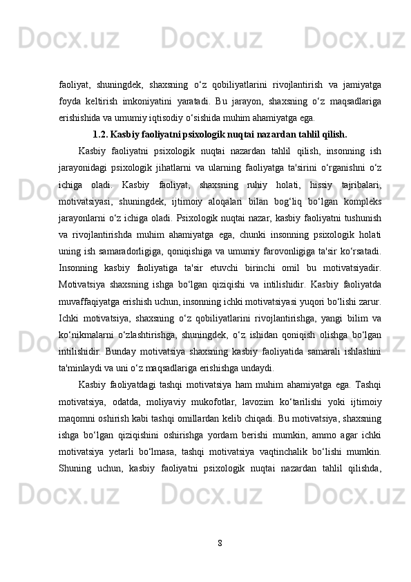 faoliyat,   shuningdek,   shaxsning   o‘z   qobiliyatlarini   rivojlantirish   va   jamiyatga
foyda   keltirish   imkoniyatini   yaratadi.   Bu   jarayon,   shaxsning   o‘z   maqsadlariga
erishishida va umumiy iqtisodiy o‘sishida muhim ahamiyatga ega.
1.2.  Kasbiy faoliyatni psixologik nuqtai nazardan tahlil qilish.
Kasbiy   faoliyatni   psixologik   nuqtai   nazardan   tahlil   qilish,   insonning   ish
jarayonidagi   psixologik   jihatlarni   va   ularning   faoliyatga   ta'sirini   o‘rganishni   o‘z
ichiga   oladi.   Kasbiy   faoliyat,   shaxsning   ruhiy   holati,   hissiy   tajribalari,
motivatsiyasi,   shuningdek,   ijtimoiy   aloqalari   bilan   bog‘liq   bo‘lgan   kompleks
jarayonlarni  o‘z ichiga oladi. Psixologik nuqtai nazar, kasbiy faoliyatni  tushunish
va   rivojlantirishda   muhim   ahamiyatga   ega,   chunki   insonning   psixologik   holati
uning ish samaradorligiga, qoniqishiga  va umumiy farovonligiga ta'sir  ko‘rsatadi.
Insonning   kasbiy   faoliyatiga   ta'sir   etuvchi   birinchi   omil   bu   motivatsiyadir.
Motivatsiya   shaxsning   ishga   bo‘lgan   qiziqishi   va   intilishidir.   Kasbiy   faoliyatda
muvaffaqiyatga erishish uchun, insonning ichki motivatsiyasi yuqori bo‘lishi zarur.
Ichki   motivatsiya,   shaxsning   o‘z   qobiliyatlarini   rivojlantirishga,   yangi   bilim   va
ko‘nikmalarni   o‘zlashtirishga,   shuningdek,   o‘z   ishidan   qoniqish   olishga   bo‘lgan
intilishidir.   Bunday   motivatsiya   shaxsning   kasbiy   faoliyatida   samarali   ishlashini
ta'minlaydi va uni o‘z maqsadlariga erishishga undaydi.
Kasbiy   faoliyatdagi   tashqi   motivatsiya   ham   muhim   ahamiyatga   ega.   Tashqi
motivatsiya,   odatda,   moliyaviy   mukofotlar,   lavozim   ko‘tarilishi   yoki   ijtimoiy
maqomni oshirish kabi tashqi omillardan kelib chiqadi. Bu motivatsiya, shaxsning
ishga   bo‘lgan   qiziqishini   oshirishga   yordam   berishi   mumkin,   ammo   agar   ichki
motivatsiya   yetarli   bo‘lmasa,   tashqi   motivatsiya   vaqtinchalik   bo‘lishi   mumkin.
Shuning   uchun,   kasbiy   faoliyatni   psixologik   nuqtai   nazardan   tahlil   qilishda,
8 