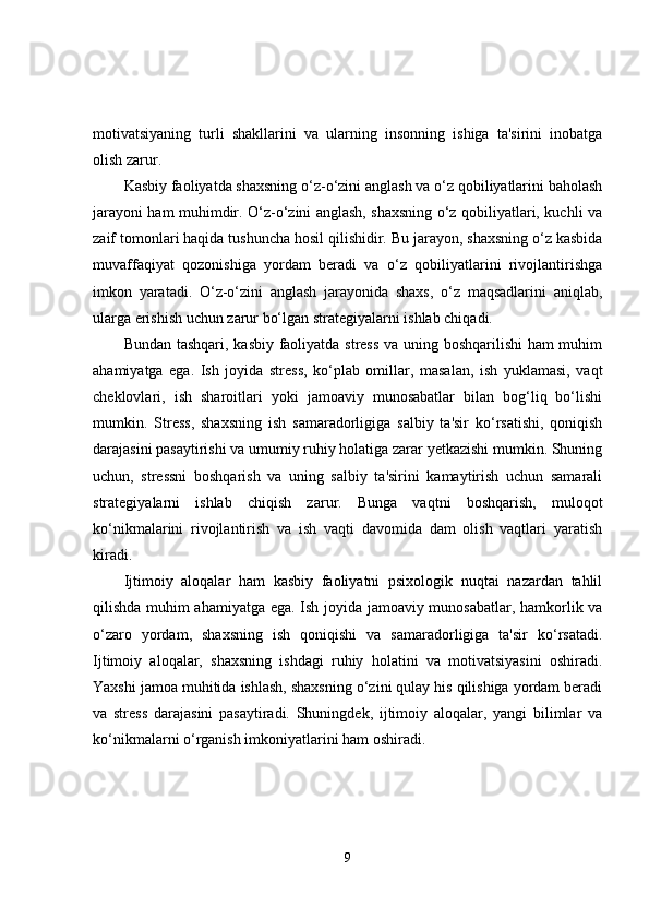 motivatsiyaning   turli   shakllarini   va   ularning   insonning   ishiga   ta'sirini   inobatga
olish zarur.
Kasbiy faoliyatda shaxsning o‘z-o‘zini anglash va o‘z qobiliyatlarini baholash
jarayoni ham muhimdir. O‘z-o‘zini anglash, shaxsning o‘z qobiliyatlari, kuchli va
zaif tomonlari haqida tushuncha hosil qilishidir. Bu jarayon, shaxsning o‘z kasbida
muvaffaqiyat   qozonishiga   yordam   beradi   va   o‘z   qobiliyatlarini   rivojlantirishga
imkon   yaratadi.   O‘z-o‘zini   anglash   jarayonida   shaxs,   o‘z   maqsadlarini   aniqlab,
ularga erishish uchun zarur bo‘lgan strategiyalarni ishlab chiqadi.
Bundan tashqari, kasbiy faoliyatda stress va uning boshqarilishi ham muhim
ahamiyatga   ega.   Ish   joyida   stress,   ko‘plab   omillar,   masalan,   ish   yuklamasi,   vaqt
cheklovlari,   ish   sharoitlari   yoki   jamoaviy   munosabatlar   bilan   bog‘liq   bo‘lishi
mumkin.   Stress,   shaxsning   ish   samaradorligiga   salbiy   ta'sir   ko‘rsatishi,   qoniqish
darajasini pasaytirishi va umumiy ruhiy holatiga zarar yetkazishi mumkin. Shuning
uchun,   stressni   boshqarish   va   uning   salbiy   ta'sirini   kamaytirish   uchun   samarali
strategiyalarni   ishlab   chiqish   zarur.   Bunga   vaqtni   boshqarish,   muloqot
ko‘nikmalarini   rivojlantirish   va   ish   vaqti   davomida   dam   olish   vaqtlari   yaratish
kiradi.
Ijtimoiy   aloqalar   ham   kasbiy   faoliyatni   psixologik   nuqtai   nazardan   tahlil
qilishda muhim ahamiyatga ega. Ish joyida jamoaviy munosabatlar, hamkorlik va
o‘zaro   yordam,   shaxsning   ish   qoniqishi   va   samaradorligiga   ta'sir   ko‘rsatadi.
Ijtimoiy   aloqalar,   shaxsning   ishdagi   ruhiy   holatini   va   motivatsiyasini   oshiradi.
Yaxshi jamoa muhitida ishlash, shaxsning o‘zini qulay his qilishiga yordam beradi
va   stress   darajasini   pasaytiradi.   Shuningdek,   ijtimoiy   aloqalar,   yangi   bilimlar   va
ko‘nikmalarni o‘rganish imkoniyatlarini ham oshiradi.
9 