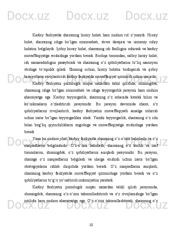 Kasbiy   faoliyatda   shaxsning   hissiy   holati   ham   muhim   rol   o‘ynaydi.   Hissiy
holat,   shaxsning   ishga   bo‘lgan   munosabati,   stress   darajasi   va   umumiy   ruhiy
holatini  belgilaydi. Ijobiy hissiy  holat, shaxsning  ish faolligini  oshiradi  va kasbiy
muvaffaqiyatga erishishiga yordam beradi. Boshqa tomondan, salbiy hissiy holat,
ish   samaradorligini   pasaytiradi   va   shaxsning   o‘z   qobiliyatlarini   to‘liq   namoyon
etishiga   to‘sqinlik   qiladi.   Shuning   uchun,   hissiy   holatni   boshqarish   va   ijobiy
hissiyotlarni rivojlantirish kasbiy faoliyatda muvaffaqiyat qozonish uchun zarurdir.
Kasbiy   faoliyatni   psixologik   nuqtai   nazardan   tahlil   qilishda,   shuningdek,
shaxsning   ishga   bo‘lgan   munosabati   va   ishga   tayyorgarlik   jarayoni   ham   muhim
ahamiyatga   ega.   Kasbiy   tayyorgarlik,   shaxsning   o‘z   sohasida   kerakli   bilim   va
ko‘nikmalarni   o‘zlashtirish   jarayonidir.   Bu   jarayon   davomida   shaxs,   o‘z
qobiliyatlarini   rivojlantirib,   kasbiy   faoliyatini   muvaffaqiyatli   amalga   oshirish
uchun  zarur   bo‘lgan   tayyorgarlikni   oladi.   Yaxshi   tayyorgarlik,   shaxsning   o‘z   ishi
bilan   bog‘liq   qiyinchiliklarni   engishiga   va   muvaffaqiyatga   erishishiga   yordam
beradi.
Yana bir muhim jihat, kasbiy faoliyatda shaxsning o‘z-o‘zini baholashi va o‘z
maqsadlarini   belgilashidir.   O‘z-o‘zini   baholash,   shaxsning   o‘z   kuchli   va   zaif
tomonlarini,   shuningdek,   o‘z   qobiliyatlarini   aniqlash   jarayonidir.   Bu   jarayon,
shaxsga   o‘z   maqsadlarini   belgilash   va   ularga   erishish   uchun   zarur   bo‘lgan
strategiyalarni   ishlab   chiqishda   yordam   beradi.   O‘z   maqsadlarini   aniqlash,
shaxsning   kasbiy   faoliyatida   muvaffaqiyat   qozonishiga   yordam   beradi   va   o‘z
qobiliyatlarini to‘g‘ri yo‘naltirish imkoniyatini yaratadi.
Kasbiy   faoliyatni   psixologik   nuqtai   nazardan   tahlil   qilish   jarayonida,
shuningdek,   shaxsning   o‘z-o‘zini   takomillashtirish   va   o‘z   rivojlanishiga   bo‘lgan
intilishi   ham   muhim   ahamiyatga   ega.   O‘z-o‘zini   takomillashtirish,   shaxsning   o‘z
10 