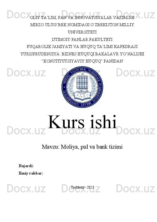 OLIY TA’LIM, FAN VA INNOVATSIYALAR VAZIRLIGI
MIRZO ULUG’BEK NOMIDAGI O’ZBEKISTON MILLIY
UNIVERSITETI
IJTIMOIY FANLAR FAKULTETI
FUQAROLIK JAMIYATI VA HUQUQ TA’LIMI KAFEDRASI
YURISPRUDENSIYA: BIZNES HUQUQI BAKALAVR YO’NALISHI
“KONSTITUTSIYAVIY HUQUQ” FANIDAN
Kurs ishi
Mavzu:   Moliya, pul va bank tizimi
Bajardi:  
Ilmiy rahbar:  
Toshkent -2023 