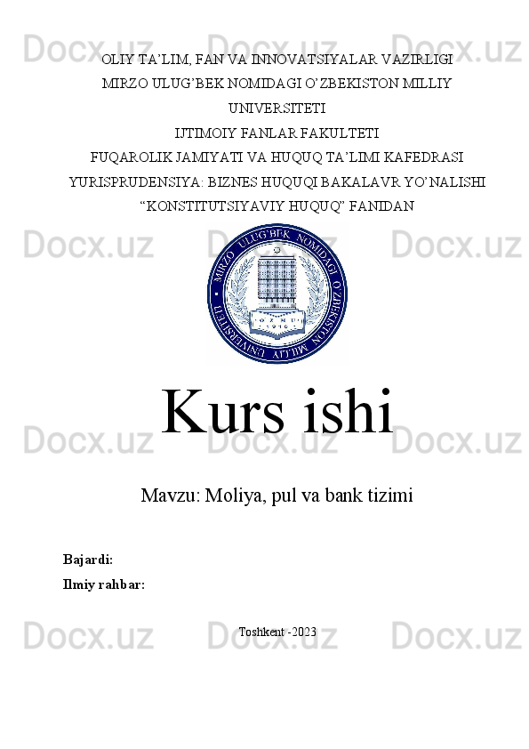 OLIY TA’LIM, FAN VA INNOVATSIYALAR VAZIRLIGI
MIRZO ULUG’BEK NOMIDAGI O’ZBEKISTON MILLIY
UNIVERSITETI
IJTIMOIY FANLAR FAKULTETI
FUQAROLIK JAMIYATI VA HUQUQ TA’LIMI KAFEDRASI
YURISPRUDENSIYA: BIZNES HUQUQI BAKALAVR YO’NALISHI
“KONSTITUTSIYAVIY HUQUQ” FANIDAN
Kurs ishi
Mavzu:   Moliya, pul va bank tizimi
Bajardi:  
Ilmiy rahbar:  
Toshkent -2023