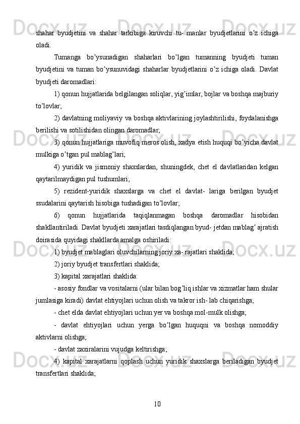 shahar   byudjetini   va   shahar   tarkibiga   kiruvchi   tu-   manlar   byudjetlarini   o z   ichigaʼ
oladi.
Tumanga   bo ysunadigan   shaharlari   bo lgan   tumanning   byudjeti   tuman	
ʼ ʼ
byudjetini   va   tuman   bo ysunuvidagi   shaharlar   byudjetlarini   o z   ichiga   oladi.   Davlat	
ʼ ʼ
byudjeti daromadlari: 
1) qonun hujjatlarida belgilangan soliqlar, yig imlar, bojlar va boshqa majburiy	
ʼ
to lovlar; 	
ʼ
2) davlatning moliyaviy va boshqa aktivlarining joylashtirilishi, foydalanishga
berilishi va sotilishidan olingan daromadlar;
3) qonun hujjatlariga muvofiq meros olish, xadya etish huquqi bo yicha davlat	
ʼ
mulkiga o tgan pul mablag’lari;	
ʼ
4)   yuridik   va   jismoniy   shaxslardan,   shuningdek,   chet   el   davlatlaridan   kelgan
qaytarilmaydigan pul tushumlari;
5)   rezident-yuridik   shaxslarga   va   chet   el   davlat-   lariga   berilgan   byudjet
ssudalarini qaytarish hisobiga tushadigan to lovlar;	
ʼ
6)   qonun   hujjatlarida   taqiqlanmagan   boshqa   daromadlar   hisobidan
shakllantiriladi. Davlat byudjeti xarajatlari tasdiqlangan byud- jetdan mablag  ajratish	
ʼ
doirasida quyidagi shakllarda amalga oshiriladi:
1) byudjet mablaglari oluvchilarning joriy xa- rajatlari shaklida;
2) joriy byudjet transfertlari shaklida;
3) kapital xarajatlari shaklida:
- asosiy fondlar va vositalarni (ular bilan bog liq ishlar va xizmatlar ham shular	
ʼ
jumlasiga kiradi) davlat ehtiyojlari uchun olish va takror ish- lab chiqarishga;
- chet elda davlat ehtiyojlari uchun yer va boshqa mol-mulk olishga;
-   davlat   ehtiyojlari   uchun   yerga   bo lgan   huquqni   va   boshqa   nomoddiy	
ʼ
aktivlarni olishga;
- davlat zaxiralarini vujudga keltirishga; 
4)   kapital   xarajatlarni   qoplash   uchun   yuridik   shaxslarga   beriladigan   byudjet
transfertlari shaklida; 
10 