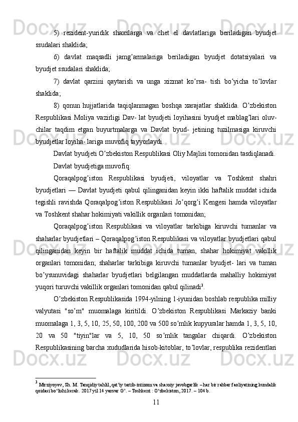 5)   rezident-yuridik   shaxslarga   va   chet   el   davlatlariga   beriladigan   byudjet
ssudalari shaklida; 
6)   davlat   maqsadli   jamg armalariga   beriladigan   byudjet   dotatsiyalari   vaʼ
byudjet ssudalari shaklida;
7)   davlat   qarzini   qaytarish   va   unga   xizmat   ko rsa-   tish   bo yicha   to lovlar	
ʼ ʼ ʼ
shaklida; 
8)   qonun   hujjatlarida   taqiqlanmagan   boshqa   xarajatlar   shaklida.   O zbekiston	
ʼ
Respublikasi  Moliya vazirligi  Dav-  lat  byudjeti  loyihasini  byudjet  mablag lari oluv-
ʼ
chilar   taqdim   etgan   buyurtmalarga   va   Davlat   byud-   jetining   tuzilmasiga   kiruvchi
byudjetlar loyiha- lariga muvofiq tayyorlaydi.
Davlat byudjeti O zbekiston Respublikasi Oliy Majlisi tomonidan tasdiqlanadi.	
ʼ
Davlat byudjetiga muvofiq:
Qoraqalpog iston   Respublikasi   byudjeti,   viloyatlar   va   Toshkent   shahri	
ʼ
byudjetlari   —   Davlat   byudjeti   qabul   qilinganidan   keyin   ikki   haftalik   muddat   ichida
tegishli   ravishda  Qoraqalpog iston  Respublikasi   Jo qorg i  Kengesi   hamda  viloyatlar	
ʼ ʼ ʼ
va Toshkent shahar hokimiyati vakillik organlari tomonidan; 
Qoraqalpog iston   Respublikasi   va   viloyatlar   tarkibiga   kiruvchi   tumanlar   va	
ʼ
shaharlar byudjetlari – Qoraqalpog iston Respublikasi va viloyatlar byudjetlari qabul	
ʼ
qilinganidan   keyin   bir   haftalik   muddat   ichida   tuman,   shahar   hokimiyat   vakillik
organlari   tomonidan;   shaharlar   tarkibiga   kiruvchi   tumanlar   byudjet-   lari   va   tuman
bo ysunuvidagi   shaharlar   byudjetlari   belgilangan   muddatlarda   mahalliy   hokimiyat	
ʼ
yuqori turuvchi vakillik organlari tomonidan qabul qilinadi 3
.
O zbekiston Respublikasida 1994-yilning 1-iyunidan boshlab respublika milliy	
ʼ
valyutasi   "so’m"   muomalaga   kiritildi.   O zbekiston   Respublikasi   Markaziy   banki	
ʼ
muomalaga 1, 3, 5, 10, 25, 50, 100, 200 va 500 so mlik kupyuralar hamda 1, 3, 5, 10,	
ʼ
20   va   50   "tiyin"lar   va   5,   10,   50   so mlik   tangalar   chiqardi.   O zbekiston	
ʼ ʼ
Respublikasining barcha xududlarida hisob-kitoblar, to lovlar, respublika rezidentlari	
ʼ
3
 Mirziyoyev, Sh. M. Tanqidiy tahlil, qat’iy tartib-intizom va shaxsiy javobgarlik – har bir rahbar faoliyatining kundalik
qoidasi bo‘lishi kerak. 2017 yil 14 yanvar G’. – Toshkent : O‘zbekiston, 2017. – 104 b.
11 