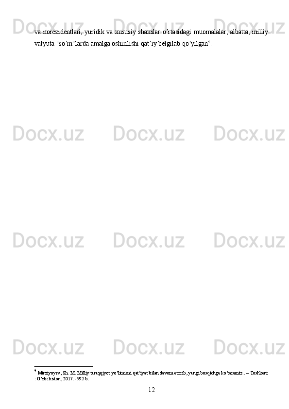 va norezidentlari, yuridik va xususiy shaxslar o rtasidagi muomalalar, albatta, milliyʼ
valyuta "so’m"larda amalga oshirilishi qat iy belgilab qo yilgan	
ʼ ʼ 4
.
4
 Mirziyoyev, Sh. M. Milliy taraqqiyot yo’limizni qat’iyat bilan davom ettirib, yangi bosqichga ko’taramiz.. – Toshkent
: O’zbekiston, 2017. -592 b.
12 