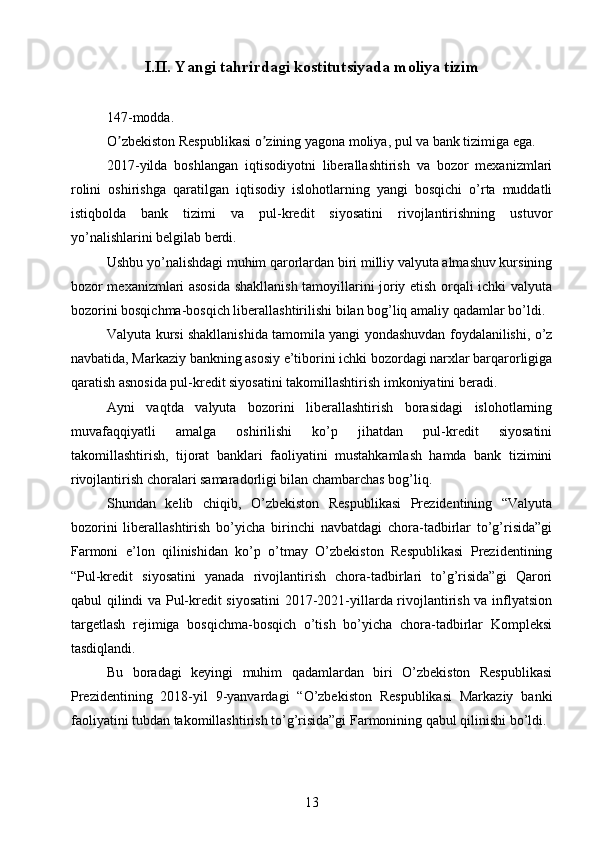 I.II.  Yangi tahrirdagi kostitutsiyada moliya tizim
147-modda.
O zbekiston Respublikasi o zining yagona moliya, pul va bank tizimiga ega.ʼ ʼ
2017-yilda   boshlangan   iqtisodiyotni   liberallashtirish   va   bozor   mexanizmlari
rolini   oshirishga   qaratilgan   iqtisodiy   islohotlarning   yangi   bosqichi   o’rta   muddatli
istiqbolda   bank   tizimi   va   pul-kredit   siyosatini   rivojlantirishning   ustuvor
yo’nalishlarini belgilab berdi.
Ushbu yo’nalishdagi muhim qarorlardan biri milliy valyuta almashuv kursining
bozor mexanizmlari asosida shakllanish tamoyillarini joriy etish orqali ichki valyuta
bozorini bosqichma-bosqich liberallashtirilishi bilan bog’liq amaliy qadamlar bo’ldi.
Valyuta kursi shakllanishida tamomila yangi yondashuvdan foydalanilishi, o’z
navbatida, Markaziy bankning asosiy e’tiborini ichki bozordagi narxlar barqarorligiga
qaratish asnosida pul-kredit siyosatini takomillashtirish imkoniyatini beradi.
Ayni   vaqtda   valyuta   bozorini   liberallashtirish   borasidagi   islohotlarning
muvafaqqiyatli   amalga   oshirilishi   ko’p   jihatdan   pul-kredit   siyosatini
takomillashtirish,   tijorat   banklari   faoliyatini   mustahkamlash   hamda   bank   tizimini
rivojlantirish choralari samaradorligi bilan chambarchas bog’liq.
Shundan   kelib   chiqib,   O’zbekiston   Respublikasi   Prezidentining   “Valyuta
bozorini   liberallashtirish   bo’yicha   birinchi   navbatdagi   chora-tadbirlar   to’g’risida”gi
Farmoni   e’lon   qilinishidan   ko’p   o’tmay   O’zbekiston   Respublikasi   Prezidentining
“Pul-kredit   siyosatini   yanada   rivojlantirish   chora-tadbirlari   to’g’risida”gi   Qarori
qabul qilindi va Pul-kredit siyosatini 2017-2021-yillarda rivojlantirish va inflyatsion
targetlash   rejimiga   bosqichma-bosqich   o’tish   bo’yicha   chora-tadbirlar   Kompleksi
tasdiqlandi.
Bu   boradagi   keyingi   muhim   qadamlardan   biri   O’zbekiston   Respublikasi
Prezidentining   2018-yil   9-yanvardagi   “O’zbekiston   Respublikasi   Markaziy   banki
faoliyatini tubdan takomillashtirish to’g’risida”gi Farmonining qabul qilinishi bo’ldi.
13 