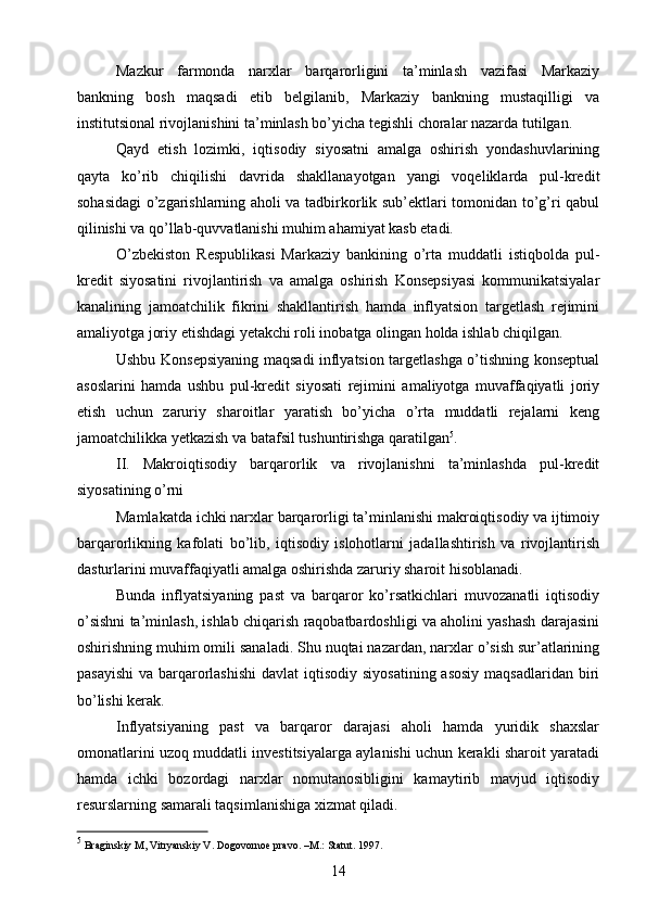 Mazkur   farmonda   narxlar   barqarorligini   ta’minlash   vazifasi   Markaziy
bankning   bosh   maqsadi   etib   belgilanib,   Markaziy   bankning   mustaqilligi   va
institutsional rivojlanishini ta’minlash bo’yicha tegishli choralar nazarda tutilgan.
Qayd   etish   lozimki,   iqtisodiy   siyosatni   amalga   oshirish   yondashuvlarining
qayta   ko’rib   chiqilishi   davrida   shakllanayotgan   yangi   voqeliklarda   pul-kredit
sohasidagi o’zgarishlarning aholi va tadbirkorlik sub’ektlari tomonidan to’g’ri qabul
qilinishi va qo’llab-quvvatlanishi muhim ahamiyat kasb etadi.
O’zbekiston   Respublikasi   Markaziy   bankining   o’rta   muddatli   istiqbolda   pul-
kredit   siyosatini   rivojlantirish   va   amalga   oshirish   Konsepsiyasi   kommunikatsiyalar
kanalining   jamoatchilik   fikrini   shakllantirish   hamda   inflyatsion   targetlash   rejimini
amaliyotga joriy etishdagi yetakchi roli inobatga olingan holda ishlab chiqilgan.
Ushbu Konsepsiyaning maqsadi inflyatsion targetlashga o’tishning konseptual
asoslarini   hamda   ushbu   pul-kredit   siyosati   rejimini   amaliyotga   muvaffaqiyatli   joriy
etish   uchun   zaruriy   sharoitlar   yaratish   bo’yicha   o’rta   muddatli   rejalarni   keng
jamoatchilikka yetkazish va batafsil tushuntirishga qaratilgan 5
.
II.   Makroiqtisodiy   barqarorlik   va   rivojlanishni   ta’minlashda   pul-kredit
siyosatining o’rni
Mamlakatda ichki narxlar barqarorligi ta’minlanishi makroiqtisodiy va ijtimoiy
barqarorlikning   kafolati   bo’lib,   iqtisodiy   islohotlarni   jadallashtirish   va   rivojlantirish
dasturlarini muvaffaqiyatli amalga oshirishda zaruriy sharoit hisoblanadi.
Bunda   inflyatsiyaning   past   va   barqaror   ko’rsatkichlari   muvozanatli   iqtisodiy
o’sishni ta’minlash, ishlab chiqarish raqobatbardoshligi va aholini yashash darajasini
oshirishning muhim omili sanaladi. Shu nuqtai nazardan, narxlar o’sish sur’atlarining
pasayishi  va barqarorlashishi  davlat  iqtisodiy siyosatining  asosiy  maqsadlaridan  biri
bo’lishi kerak.
Inflyatsiyaning   past   va   barqaror   darajasi   aholi   hamda   yuridik   shaxslar
omonatlarini uzoq muddatli investitsiyalarga aylanishi uchun kerakli sharoit yaratadi
hamda   ichki   bozordagi   narxlar   nomutanosibligini   kamaytirib   mavjud   iqtisodiy
resurslarning samarali taqsimlanishiga xizmat qiladi.
5
 Braginskiy M, Vitryanskiy V. Dogovornoe pravo. –M.: Statut. 1997. 
14 