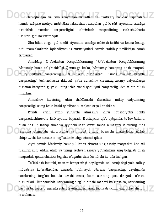 Rivojlangan   va   rivojlanayotgan   davlatlarning   markaziy   banklari   tajribalari
hamda   xalqaro   moliya   institutlari   izlanishlari   natijalari   pul-kredit   siyosatini   amalga
oshirishda   narxlar   barqarorligini   ta’minlash   maqsadining   shak-shubhasiz
ustuvorligini ko’rsatmoqda.
Shu   bilan   birga,   pul-kredit   siyosatini   amalga   oshirish   tartibi   va   ketma-ketligi
turli   mamlakatlarda   iqtisodiyotning   xususiyatlari   hamda   tarkibiy   tuzilishiga   qarab
farqlanadi.
Amaldagi   O’zbekiston   Respublikasining   “O’zbekiston   Respublikasining
Markaziy   banki   to’g’risida”gi   Qonuniga   ko’ra,   Markaziy   bankning   bosh   maqsadi
milliy   valyuta   barqarorligini   ta’minlash   hisoblanadi.   Bunda   “milliy   valyuta
barqarorligi”   tushunchasini   ikki   xil,   ya’ni   almashuv   kursining   xorijiy   valyutalarga
nisbatan   barqarorligi   yoki   uning   ichki   xarid   qobiliyati   barqarorligi   deb   talqin   qilish
mumkin.
Almashuv   kursining   erkin   shakllanishi   sharoitida   milliy   valyutaning
barqarorligi uning ichki harid qobiliyatini saqlash orqali erishiladi.
Bunda,   erkin   suzib   yuruvchi   almashuv   kursi   iqtisodiyotni   ichki
barqarorlashtiruvchi   funksiyasini   bajaradi.   Boshqacha   qilib   aytganda,   to’lov   balansi
bilan   bog’liq   tashqi   shok   va   qiyinchiliklar   kuzatilganda   almashuv   kursining   mos
ravishda   o’zgarishi   ekportyorlar   va   import   o’rnini   bosuvchi   mahsulotlar   ishlab
chiqaruvchi korxonalarni rag’batlantirishga xizmat qiladi.
Ayni   paytda   Markaziy   bank   pul-kredit   siyosatining   asosiy   maqsadini   ikki   xil
tushunilishini   oldini   olish   va   uning   faoliyati   asosiy   yo’nalishini   aniq   belgilab   olish
maqsadida qonunchilikka tegishli o’zgartirishlar kiritilishi ko’zda tutilgan.
Ta’kidlash lozimki, narxlar barqarorligi deyilganda nol darajadagi yoki salbiy
inflyatsiya   ko’rsatkichlari   nazarda   tutilmaydi.   Narxlar   barqarorligi   deyilganda
narxlarning   turg’un   holatda   turishi   emas,   balki   ularning   past   darajada   o’sishi
tushuniladi. Bir qarashda narxlarning turg’un turishi maqbul ko’rinsa-da, narxlarning
past va barqaror o’zgarishi iqtisodiyotning samarali faoliyati uchun eng qulay sharoit
hisoblanadi.
15 