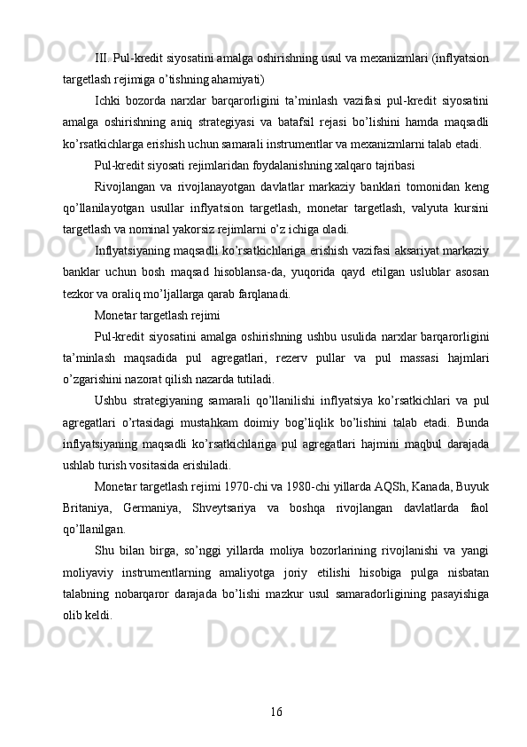 III. Pul-kredit siyosatini amalga oshirishning usul va mexanizmlari (inflyatsion
targetlash rejimiga o’tishning ahamiyati)
Ichki   bozorda   narxlar   barqarorligini   ta’minlash   vazifasi   pul-kredit   siyosatini
amalga   oshirishning   aniq   strategiyasi   va   batafsil   rejasi   bo’lishini   hamda   maqsadli
ko’rsatkichlarga erishish uchun samarali instrumentlar va mexanizmlarni talab etadi.
Pul-kredit siyosati rejimlaridan foydalanishning xalqaro tajribasi
Rivojlangan   va   rivojlanayotgan   davlatlar   markaziy   banklari   tomonidan   keng
qo’llanilayotgan   usullar   inflyatsion   targetlash,   monetar   targetlash,   valyuta   kursini
targetlash va nominal yakorsiz rejimlarni o’z ichiga oladi.
Inflyatsiyaning maqsadli ko’rsatkichlariga erishish vazifasi aksariyat markaziy
banklar   uchun   bosh   maqsad   hisoblansa-da,   yuqorida   qayd   etilgan   uslublar   asosan
tezkor va oraliq mo’ljallarga qarab farqlanadi.
Monetar targetlash rejimi
Pul-kredit   siyosatini   amalga   oshirishning   ushbu   usulida   narxlar   barqarorligini
ta’minlash   maqsadida   pul   agregatlari,   rezerv   pullar   va   pul   massasi   hajmlari
o’zgarishini nazorat qilish nazarda tutiladi.
Ushbu   strategiyaning   samarali   qo’llanilishi   inflyatsiya   ko’rsatkichlari   va   pul
agregatlari   o’rtasidagi   mustahkam   doimiy   bog’liqlik   bo’lishini   talab   etadi.   Bunda
inflyatsiyaning   maqsadli   ko’rsatkichlariga   pul   agregatlari   hajmini   maqbul   darajada
ushlab turish vositasida erishiladi.
Monetar targetlash rejimi 1970-chi va 1980-chi yillarda AQSh, Kanada, Buyuk
Britaniya,   Germaniya,   Shveytsariya   va   boshqa   rivojlangan   davlatlarda   faol
qo’llanilgan.
Shu   bilan   birga,   so’nggi   yillarda   moliya   bozorlarining   rivojlanishi   va   yangi
moliyaviy   instrumentlarning   amaliyotga   joriy   etilishi   hisobiga   pulga   nisbatan
talabning   nobarqaror   darajada   bo’lishi   mazkur   usul   samaradorligining   pasayishiga
olib keldi.
16 