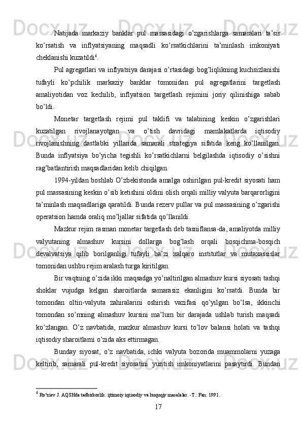 Natijada   markaziy   banklar   pul   massasidagi   o’zgarishlarga   samaralari   ta’sir
ko’rsatish   va   inflyatsiyaning   maqsadli   ko’rsatkichlarini   ta’minlash   imkoniyati
cheklanishi kuzatildi 6
.
Pul agregatlari va inflyatsiya darajasi o’rtasidagi bog’liqlikning kuchsizlanishi
tufayli   ko’pchilik   markaziy   banklar   tomonidan   pul   agregatlarini   targetlash
amaliyotidan   voz   kechilib,   inflyatsion   targetlash   rejimini   joriy   qilinishiga   sabab
bo’ldi.
Monetar   targetlash   rejimi   pul   taklifi   va   talabining   keskin   o’zgarishlari
kuzatilgan   rivojlanayotgan   va   o’tish   davridagi   mamlakatlarda   iqtisodiy
rivojlanishning   dastlabki   yillarida   samarali   strategiya   sifatida   keng   ko’llanilgan.
Bunda   inflyatsiya   bo’yicha   tegishli   ko’rsatkichlarni   belgilashda   iqtisodiy   o’sishni
rag’batlantirish maqsadlaridan kelib chiqilgan.
1994-yildan boshlab  O’zbekistonda amalga  oshirilgan pul-kredit  siyosati  ham
pul massasining keskin o’sib ketishini oldini olish orqali milliy valyuta barqarorligini
ta’minlash maqsadlariga qaratildi. Bunda rezerv pullar va pul massasining o’zgarishi
operatsion hamda oraliq mo’ljallar sifatida qo’llanildi.
Mazkur rejim rasman monetar targetlash deb tasniflansa-da, amaliyotda milliy
valyutaning   almashuv   kursini   dollarga   bog’lash   orqali   bosqichma-bosqich
devalvatsiya   qilib   borilganligi   tufayli   ba’zi   xalqaro   institutlar   va   mutaxassislar
tomonidan ushbu rejim aralash turga kiritilgan.
Bir vaqtning o’zida ikki maqsadga yo’naltirilgan almashuv kursi siyosati tashqi
shoklar   vujudga   kelgan   sharoitlarda   samarasiz   ekanligini   ko’rsatdi.   Bunda   bir
tomondan   oltin-valyuta   zahiralarini   oshirish   vazifasi   qo’yilgan   bo’lsa,   ikkinchi
tomondan   so’mning   almashuv   kursini   ma’lum   bir   darajada   ushlab   turish   maqsadi
ko’zlangan.   O’z   navbatida,   mazkur   almashuv   kursi   to’lov   balansi   holati   va   tashqi
iqtisodiy sharoitlarni o’zida aks ettirmagan.
Bunday   siyosat,   o’z   navbatida,   ichki   valyuta   bozorida   muammolarni   yuzaga
keltirib,   samarali   pul-kredit   siyosatini   yuritish   imkoniyatlarini   pasaytirdi.   Bundan
6
 Ro‘ziev J. AQSHda tadbirkorlik: ijtimoiy iqtisodiy va huquqiy masalalar. -T.: Fan. 1991. 
17 