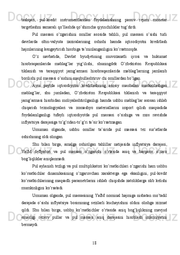 tashqari,   pul-kredit   instrumentlaridan   foydalanishning   passiv   rejimi   monetar
targetlashni samarali qo’llashda qo’shimcha qiyinchiliklar tug’dirdi.
Pul   massasi   o’zgarishini   omillar   asosida   tahlili,   pul   massasi   o’sishi   turli
davrlarda   oltin-valyuta   zaxiralarining   oshishi   hamda   iqtisodiyotni   kreditlash
hajmlarining kengaytirish hisobiga ta’minlanganligini ko’rsatmoqda.
O’z   navbatida,   Davlat   byudjetining   muvozanatli   ijrosi   va   hukumat
hisobraqamlarida   mablag’lar   yig’ilishi,   shuningdek   O’zbekiston   Respublikasi
tiklanish   va   taraqqiyot   jamg’armasi   hisobraqamlarida   mablag’larning   jamlanib
borilishi pul massasi o’sishini maqbullashtiruv chi omillardan bo’lgan.
Ayni   paytda   iqtisodiyotni   kreditlashning   asosiy   manbalari   markazlashgan
mablag’lar,   shu   jumladan,   O’zbekiston   Respublikasi   tiklanish   va   taraqqiyot
jamg’armasi  hisobidan  moliyalashtirilganligi  hamda  ushbu  mablag’lar   asosan   ishlab
chiqarish   texnologiyalari   va   xomashyo   materiallarini   import   qilish   maqsadida
foydalanilganligi   tufayli   iqtisodiyotda   pul   massasi   o’sishiga   va   mos   ravishda
inflyatsiya darajasiga to’g’ridan-to’g’ri ta’sir ko’rsatmagan.
Umuman   olganda,   ushbu   omillar   ta’sirida   pul   massasi   tez   sur’atlarda
oshishining oldi olingan.
Shu   bilan   birga,   amalga   oshirilgan   tahlillar   natijasida   inflyatsiya   darajasi,
YaIM   deflyatori   va   pul   massasi   o’zgarishi   o’rtasida   aniq   va   barqaror   o’zaro
bog’liqliklar aniqlanmadi.
Pul aylanish tezligi va pul multiplikatori ko’rsatkichlari o’zgarishi ham ushbu
ko’rsatkichlar   dinamikasining   o’zgaruvchan   xarakterga   ega   ekanligini,   pul-kredit
ko’rsatkichlarining maqsadli parametrlarini ishlab chiqishda xatoliklarga olib kelishi
mumkinligini ko’rsatadi.
Umuman   olganda,   pul   massasining   YaIM   nominal   hajmiga   nisbatan   mo’tadil
darajada   o’sishi   inflyatsiya   bosimining   sezilarli   kuchayishini   oldini   olishga   xizmat
qildi.   Shu   bilan   birga,   ushbu   ko’rsatkichlar   o’rtasida   aniq   bog’liqlikning   mavjud
emasligi   rezerv   pullar   va   pul   massasi   aniq   darajasini   hisoblash   imkoniyatini
bermaydi.
18