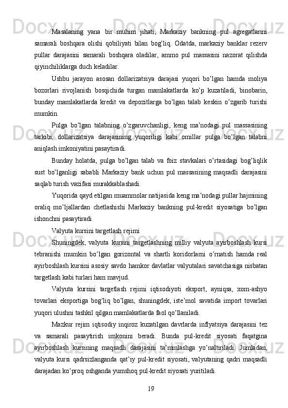 Masalaning   yana   bir   muhim   jihati,   Markaziy   bankning   pul   agregatlarini
samarali   boshqara   olishi   qobiliyati   bilan   bog’liq.   Odatda,   markaziy   banklar   rezerv
pullar   darajasini   samarali   boshqara   oladilar,   ammo   pul   massasini   nazorat   qilishda
qiyinchiliklarga duch keladilar.
Ushbu   jarayon   asosan   dollarizatsiya   darajasi   yuqori   bo’lgan   hamda   moliya
bozorlari   rivojlanish   bosqichida   turgan   mamlakatlarda   ko’p   kuzatiladi,   binobarin,
bunday   mamlakatlarda   kredit   va   depozitlarga   bo’lgan   talab   keskin   o’zgarib   turishi
mumkin.
Pulga   bo’lgan   talabning   o’zgaruvchanligi,   keng   ma’nodagi   pul   massasining
tarkibi,   dollarizatsiya   darajasining   yuqoriligi   kabi   omillar   pulga   bo’lgan   talabni
aniqlash imkoniyatini pasaytiradi.
Bunday   holatda,   pulga   bo’lgan   talab   va   foiz   stavkalari   o’rtasidagi   bog’liqlik
sust   bo’lganligi   sababli   Markaziy   bank   uchun   pul   massasining   maqsadli   darajasini
saqlab turish vazifasi murakkablashadi.
Yuqorida qayd etilgan muammolar natijasida keng ma’nodagi pullar hajmining
oraliq   mo’ljallardan   chetlashishi   Markaziy   bankning   pul-kredit   siyosatiga   bo’lgan
ishonchni pasaytiradi.
Valyuta kursini targetlash rejimi
Shuningdek,   valyuta   kursini   targetlashning   milliy   valyuta   ayirboshlash   kursi
tebranishi   mumkin   bo’lgan   gorizontal   va   shartli   koridorlarni   o’rnatish   hamda   real
ayirboshlash kursini asosiy savdo hamkor davlatlar valyutalari savatchasiga nisbatan
targetlash kabi turlari ham mavjud.
Valyuta   kursini   targetlash   rejimi   iqtisodiyoti   eksport,   ayniqsa,   xom-ashyo
tovarlari   eksportiga   bog’liq   bo’lgan,   shuningdek,   iste’mol   savatida   import   tovarlari
yuqori ulushni tashkil qilgan mamlakatlarda faol qo’llaniladi.
Mazkur   rejim   iqtisodiy   inqiroz   kuzatilgan   davrlarda   inflyatsiya   darajasini   tez
va   samarali   pasaytirish   imkonini   beradi.   Bunda   pul-kredit   siyosati   faqatgina
ayirboshlash   kursining   maqsadli   darajasini   ta’minlashga   yo’naltiriladi.   Jumladan,
valyuta   kursi   qadrsizlanganda   qat’iy   pul-kredit   siyosati,   valyutaning   qadri   maqsadli
darajadan ko’proq oshganda yumshoq pul-kredit siyosati yuritiladi.
19 