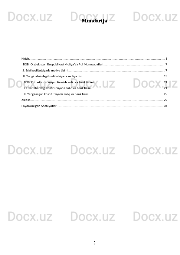 Mundarija
Kirish ................................................................................................................................................................. 3
I BOB. O’zbekiston Respublikasi Moliya Va Pul Munosabatlari ......................................................................... 7
I.I. Eski kostitutsiyada moliya tizimi .................................................................................................................. 7
I.II. Yangi tahrirdagi kostitutsiyada moliya tizim ............................................................................................. 13
II BOB. O’zbekiston respublikasida soliq va bank tizimi .................................................................................. 21
II.I. Eski tahrirdagi kostitutsiyada soliq va bank tizimi ..................................................................................... 21
II.II. Yangilangan kostitutsiyada soliq va bank tizimi ....................................................................................... 25
Xulosa ............................................................................................................................................................. 29
Foydalanilgan Adabiyotlar .............................................................................................................................. 34
2 