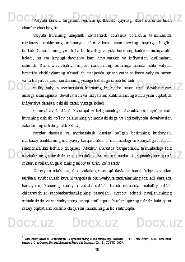 Valyuta   kursini   targetlash   rejimini   qo’llanishi   quyidagi   shart   sharoitlar   bilan
chambarchas bog’liq:
valyuta   kursining   maqsadli   ko’rsatkich   doirasida   bo’lishini   ta’minlashda
markaziy   banklarning   imkoniyati   oltin-valyuta   zaxiralarining   hajmiga   bog’liq
bo’ladi.   Zaxiralarning   yetarlicha   bo’lmasligi   valyuta   kursining   kadrsizlanishiga   olib
keladi,   bu   esa   keyingi   davrlarda   ham   devalvatsion   va   inflyatsion   kutilmalarni
oshiradi.   Bu,   o’z   navbatida,   import   narxlarining   oshishiga   hamda   ichki   valyuta
bozorida   cheklovlarning   o’rnatilishi   natijasida   iqtisodiyotda   xufyona   valyuta   bozori
va turli ayirboshlash kurslarining yuzaga kelishiga sabab bo’ladi;
milliy   valyuta   ayirboshlash   kursining   bir   necha   marta   rejali   devalvatsiyasi
amalga oshirilganda, devalvatsion va inflyatsion kutilmalarning kuchayishi oqibatida
inflyatsiya darajasi oshishi xatari yuzaga keladi;
nominal   ayirboshlash   kursi   qat’iy   belgilanadigan   sharoitda   real   ayirboshlash
kursining   oshishi   to’lov   balansining   yomonlashishiga   va   iqtisodiyotda   devalvatsion
xatarlarning ortishiga olib keladi;
narxlar   darajasi   va   ayirboshlash   kursiga   bo’lgan   bosimning   kuchayishi
markaziy banklarning moliyaviy barqarorlikni ta’minlashdagi  imkoniyatiga nisbatan
ishonchsizlikni   keltirib   chiqaradi.   Mazkur   sharoitda   barqarorlikni   ta’minlashga   foiz
stavkalarining oshirilishi orqali erishiladi. Bu esa o’z navbatida, iqtisodiyotning real
sektori rivojlanishiga o’zining salbiy ta’sirini ko’rsatadi 7
.
Xorijiy   mamlakatlar,   shu   jumladan,   mustaqil   davlatlar   hamdo’stligi   davlatlari
tajribasi ayirboshlash kursini targetlash oltin-valyuta zaxiralarining sezilarli darajada
kamayishi,   kursning   sun’iy   ravishda   ushlab   turish   oqibatida   mahalliy   ishlab
chiqaruvchilar   raqobatbardoshligining   pasayishi,   eksport   sektori   rivojlanishining
sekinlashishi va iqtisodiyotning tashqi omillarga ta’sirchanligining oshishi kabi qator
salbiy oqibatlarni keltirib chiqarishi mumkinligini ko’rsatmoqda.
7
  Mualliflar   jamoasi.   O‘zbekiston   Respublikasining   Konstitutsiyasiga   sharhlar.   –   T.:   O‘zbekiston,   2008.   Mualliflar
jamoasi. O‘zbekiston Respublikasining Fuqarolik huquqi. (II). -T.: TDYUI. 2009.
20 